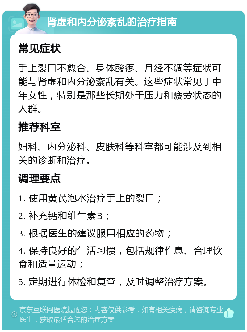 肾虚和内分泌紊乱的治疗指南 常见症状 手上裂口不愈合、身体酸疼、月经不调等症状可能与肾虚和内分泌紊乱有关。这些症状常见于中年女性，特别是那些长期处于压力和疲劳状态的人群。 推荐科室 妇科、内分泌科、皮肤科等科室都可能涉及到相关的诊断和治疗。 调理要点 1. 使用黄芪泡水治疗手上的裂口； 2. 补充钙和维生素B； 3. 根据医生的建议服用相应的药物； 4. 保持良好的生活习惯，包括规律作息、合理饮食和适量运动； 5. 定期进行体检和复查，及时调整治疗方案。