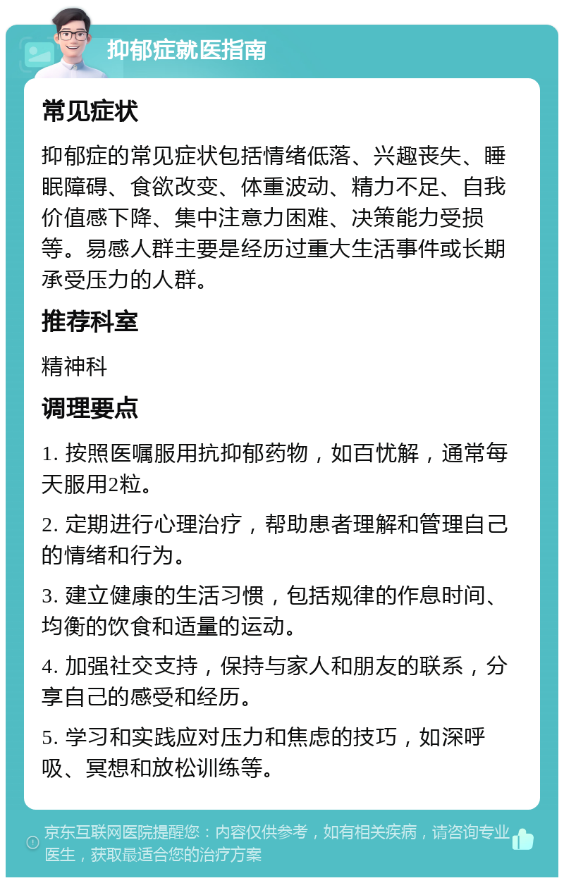 抑郁症就医指南 常见症状 抑郁症的常见症状包括情绪低落、兴趣丧失、睡眠障碍、食欲改变、体重波动、精力不足、自我价值感下降、集中注意力困难、决策能力受损等。易感人群主要是经历过重大生活事件或长期承受压力的人群。 推荐科室 精神科 调理要点 1. 按照医嘱服用抗抑郁药物，如百忧解，通常每天服用2粒。 2. 定期进行心理治疗，帮助患者理解和管理自己的情绪和行为。 3. 建立健康的生活习惯，包括规律的作息时间、均衡的饮食和适量的运动。 4. 加强社交支持，保持与家人和朋友的联系，分享自己的感受和经历。 5. 学习和实践应对压力和焦虑的技巧，如深呼吸、冥想和放松训练等。