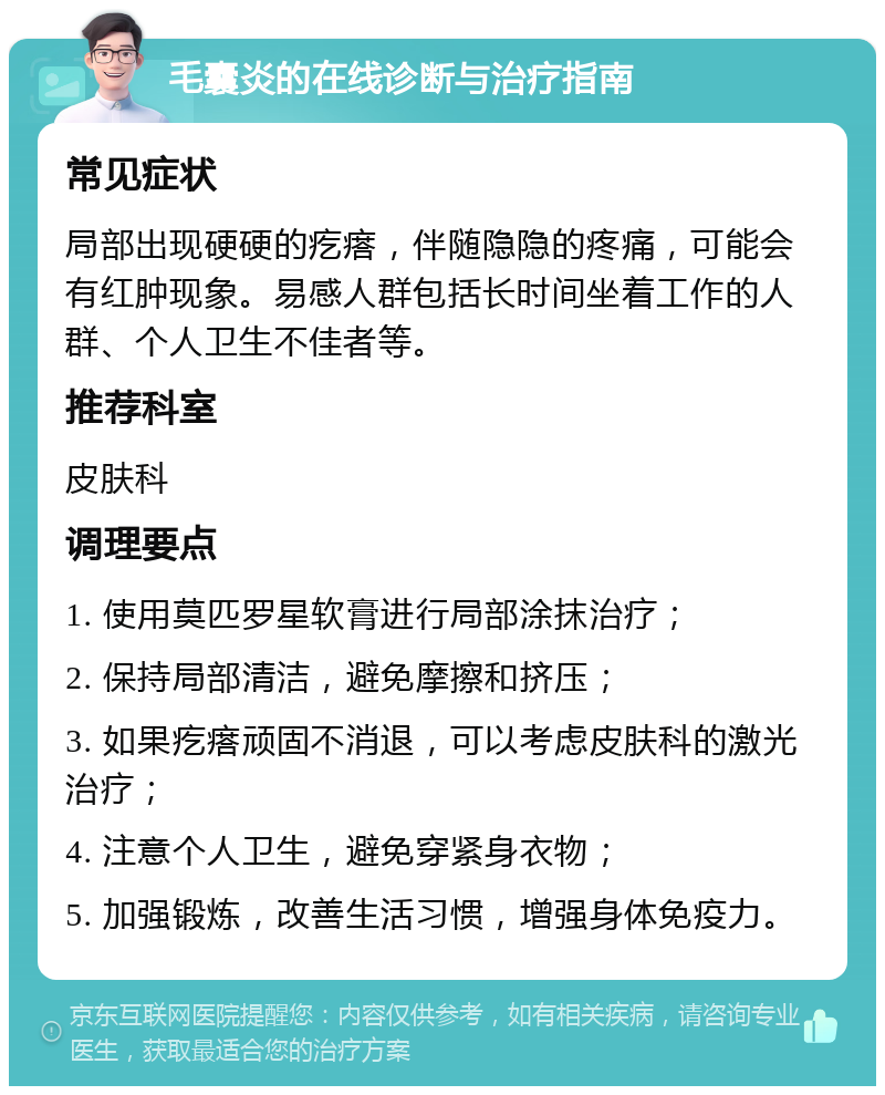 毛囊炎的在线诊断与治疗指南 常见症状 局部出现硬硬的疙瘩，伴随隐隐的疼痛，可能会有红肿现象。易感人群包括长时间坐着工作的人群、个人卫生不佳者等。 推荐科室 皮肤科 调理要点 1. 使用莫匹罗星软膏进行局部涂抹治疗； 2. 保持局部清洁，避免摩擦和挤压； 3. 如果疙瘩顽固不消退，可以考虑皮肤科的激光治疗； 4. 注意个人卫生，避免穿紧身衣物； 5. 加强锻炼，改善生活习惯，增强身体免疫力。