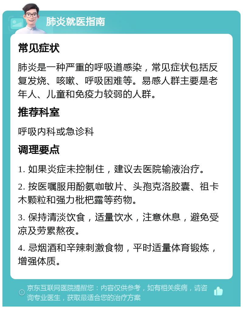 肺炎就医指南 常见症状 肺炎是一种严重的呼吸道感染，常见症状包括反复发烧、咳嗽、呼吸困难等。易感人群主要是老年人、儿童和免疫力较弱的人群。 推荐科室 呼吸内科或急诊科 调理要点 1. 如果炎症未控制住，建议去医院输液治疗。 2. 按医嘱服用酚氨咖敏片、头孢克洛胶囊、祖卡木颗粒和强力枇杷露等药物。 3. 保持清淡饮食，适量饮水，注意休息，避免受凉及劳累熬夜。 4. 忌烟酒和辛辣刺激食物，平时适量体育锻炼，增强体质。