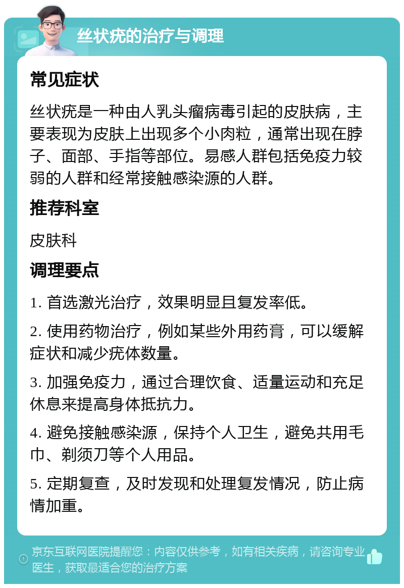 丝状疣的治疗与调理 常见症状 丝状疣是一种由人乳头瘤病毒引起的皮肤病，主要表现为皮肤上出现多个小肉粒，通常出现在脖子、面部、手指等部位。易感人群包括免疫力较弱的人群和经常接触感染源的人群。 推荐科室 皮肤科 调理要点 1. 首选激光治疗，效果明显且复发率低。 2. 使用药物治疗，例如某些外用药膏，可以缓解症状和减少疣体数量。 3. 加强免疫力，通过合理饮食、适量运动和充足休息来提高身体抵抗力。 4. 避免接触感染源，保持个人卫生，避免共用毛巾、剃须刀等个人用品。 5. 定期复查，及时发现和处理复发情况，防止病情加重。