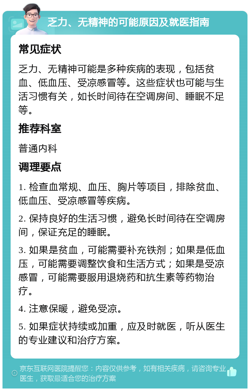 乏力、无精神的可能原因及就医指南 常见症状 乏力、无精神可能是多种疾病的表现，包括贫血、低血压、受凉感冒等。这些症状也可能与生活习惯有关，如长时间待在空调房间、睡眠不足等。 推荐科室 普通内科 调理要点 1. 检查血常规、血压、胸片等项目，排除贫血、低血压、受凉感冒等疾病。 2. 保持良好的生活习惯，避免长时间待在空调房间，保证充足的睡眠。 3. 如果是贫血，可能需要补充铁剂；如果是低血压，可能需要调整饮食和生活方式；如果是受凉感冒，可能需要服用退烧药和抗生素等药物治疗。 4. 注意保暖，避免受凉。 5. 如果症状持续或加重，应及时就医，听从医生的专业建议和治疗方案。