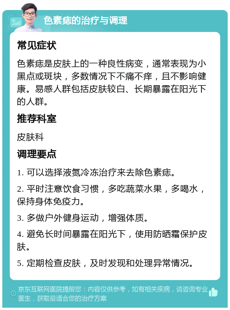 色素痣的治疗与调理 常见症状 色素痣是皮肤上的一种良性病变，通常表现为小黑点或斑块，多数情况下不痛不痒，且不影响健康。易感人群包括皮肤较白、长期暴露在阳光下的人群。 推荐科室 皮肤科 调理要点 1. 可以选择液氮冷冻治疗来去除色素痣。 2. 平时注意饮食习惯，多吃蔬菜水果，多喝水，保持身体免疫力。 3. 多做户外健身运动，增强体质。 4. 避免长时间暴露在阳光下，使用防晒霜保护皮肤。 5. 定期检查皮肤，及时发现和处理异常情况。