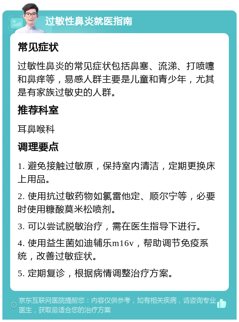 过敏性鼻炎就医指南 常见症状 过敏性鼻炎的常见症状包括鼻塞、流涕、打喷嚏和鼻痒等，易感人群主要是儿童和青少年，尤其是有家族过敏史的人群。 推荐科室 耳鼻喉科 调理要点 1. 避免接触过敏原，保持室内清洁，定期更换床上用品。 2. 使用抗过敏药物如氯雷他定、顺尔宁等，必要时使用糠酸莫米松喷剂。 3. 可以尝试脱敏治疗，需在医生指导下进行。 4. 使用益生菌如迪辅乐m16v，帮助调节免疫系统，改善过敏症状。 5. 定期复诊，根据病情调整治疗方案。