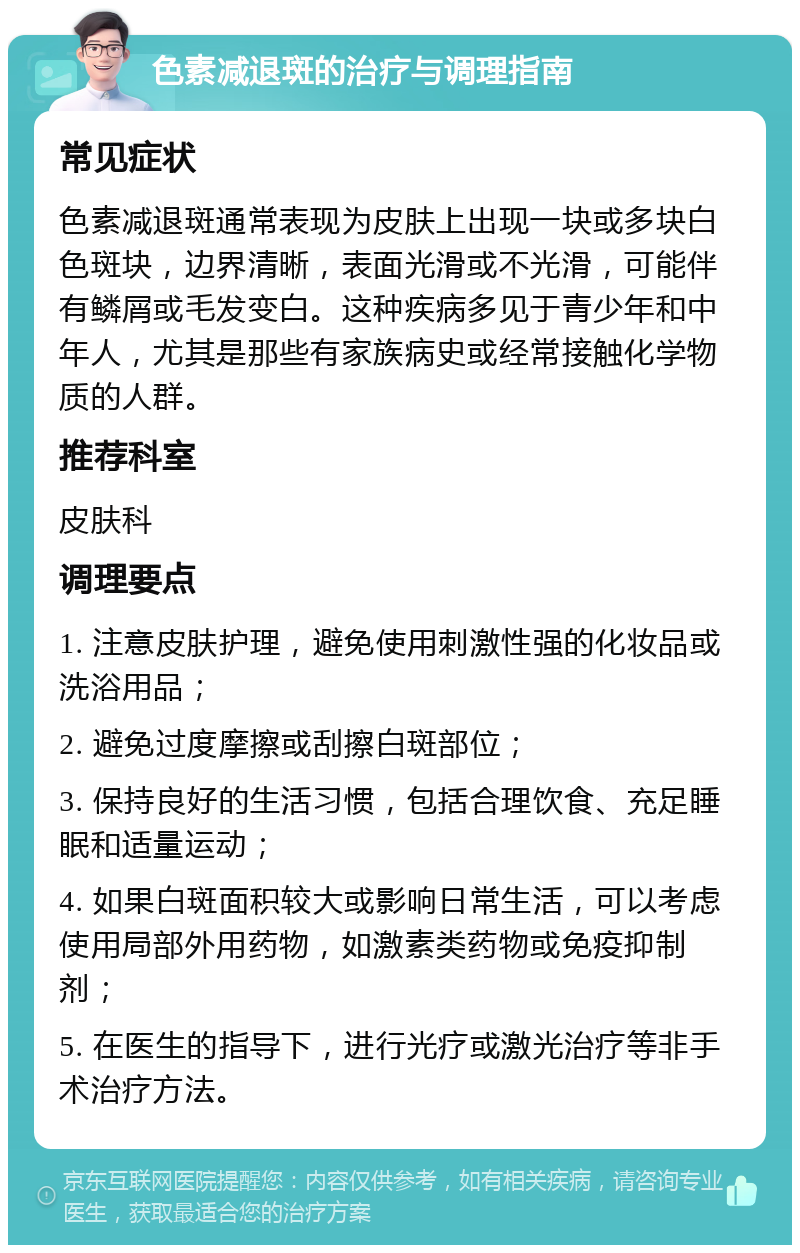 色素减退斑的治疗与调理指南 常见症状 色素减退斑通常表现为皮肤上出现一块或多块白色斑块，边界清晰，表面光滑或不光滑，可能伴有鳞屑或毛发变白。这种疾病多见于青少年和中年人，尤其是那些有家族病史或经常接触化学物质的人群。 推荐科室 皮肤科 调理要点 1. 注意皮肤护理，避免使用刺激性强的化妆品或洗浴用品； 2. 避免过度摩擦或刮擦白斑部位； 3. 保持良好的生活习惯，包括合理饮食、充足睡眠和适量运动； 4. 如果白斑面积较大或影响日常生活，可以考虑使用局部外用药物，如激素类药物或免疫抑制剂； 5. 在医生的指导下，进行光疗或激光治疗等非手术治疗方法。