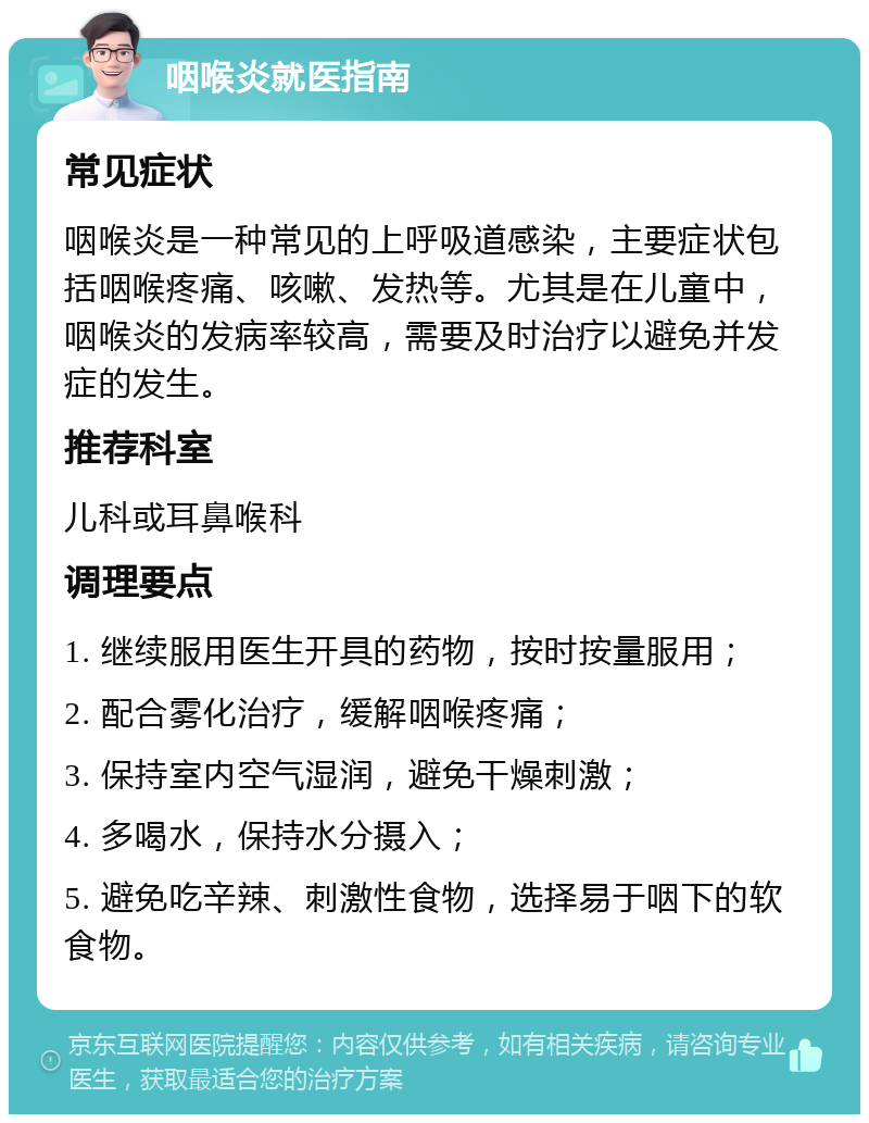 咽喉炎就医指南 常见症状 咽喉炎是一种常见的上呼吸道感染，主要症状包括咽喉疼痛、咳嗽、发热等。尤其是在儿童中，咽喉炎的发病率较高，需要及时治疗以避免并发症的发生。 推荐科室 儿科或耳鼻喉科 调理要点 1. 继续服用医生开具的药物，按时按量服用； 2. 配合雾化治疗，缓解咽喉疼痛； 3. 保持室内空气湿润，避免干燥刺激； 4. 多喝水，保持水分摄入； 5. 避免吃辛辣、刺激性食物，选择易于咽下的软食物。