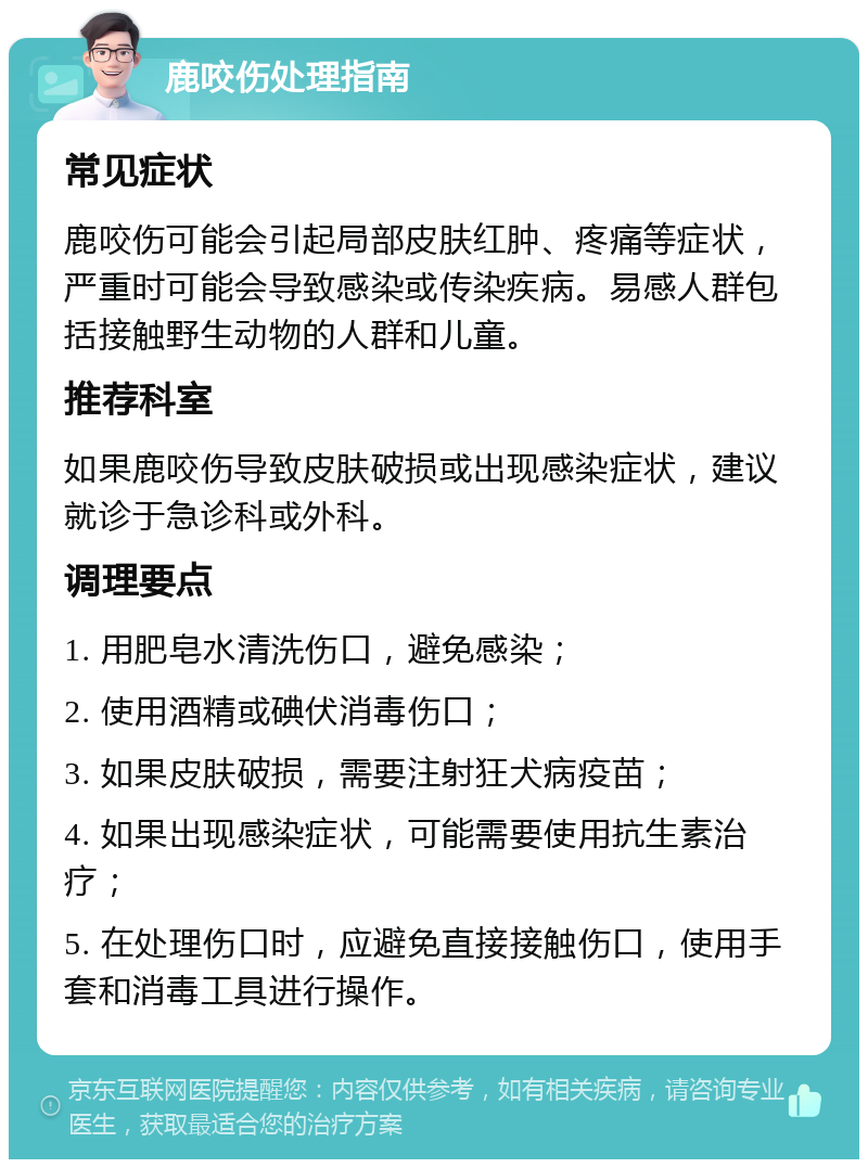 鹿咬伤处理指南 常见症状 鹿咬伤可能会引起局部皮肤红肿、疼痛等症状，严重时可能会导致感染或传染疾病。易感人群包括接触野生动物的人群和儿童。 推荐科室 如果鹿咬伤导致皮肤破损或出现感染症状，建议就诊于急诊科或外科。 调理要点 1. 用肥皂水清洗伤口，避免感染； 2. 使用酒精或碘伏消毒伤口； 3. 如果皮肤破损，需要注射狂犬病疫苗； 4. 如果出现感染症状，可能需要使用抗生素治疗； 5. 在处理伤口时，应避免直接接触伤口，使用手套和消毒工具进行操作。