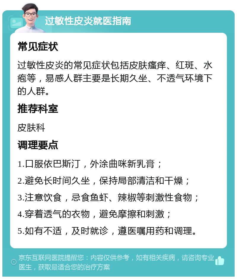 过敏性皮炎就医指南 常见症状 过敏性皮炎的常见症状包括皮肤瘙痒、红斑、水疱等，易感人群主要是长期久坐、不透气环境下的人群。 推荐科室 皮肤科 调理要点 1.口服依巴斯汀，外涂曲咪新乳膏； 2.避免长时间久坐，保持局部清洁和干燥； 3.注意饮食，忌食鱼虾、辣椒等刺激性食物； 4.穿着透气的衣物，避免摩擦和刺激； 5.如有不适，及时就诊，遵医嘱用药和调理。