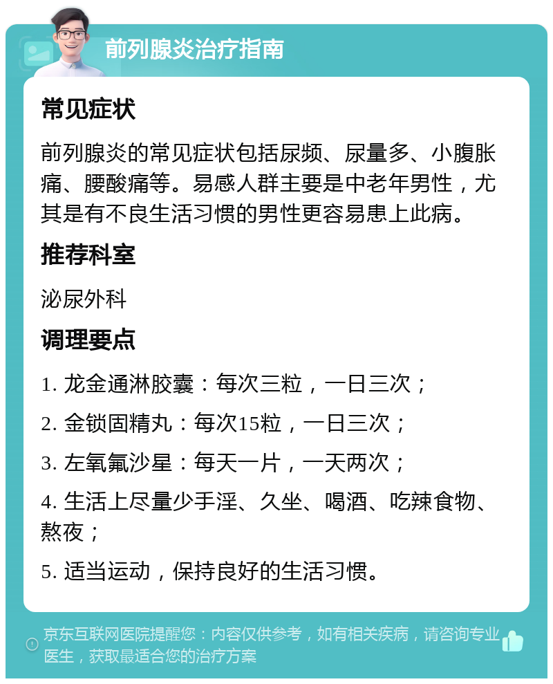 前列腺炎治疗指南 常见症状 前列腺炎的常见症状包括尿频、尿量多、小腹胀痛、腰酸痛等。易感人群主要是中老年男性，尤其是有不良生活习惯的男性更容易患上此病。 推荐科室 泌尿外科 调理要点 1. 龙金通淋胶囊：每次三粒，一日三次； 2. 金锁固精丸：每次15粒，一日三次； 3. 左氧氟沙星：每天一片，一天两次； 4. 生活上尽量少手淫、久坐、喝酒、吃辣食物、熬夜； 5. 适当运动，保持良好的生活习惯。