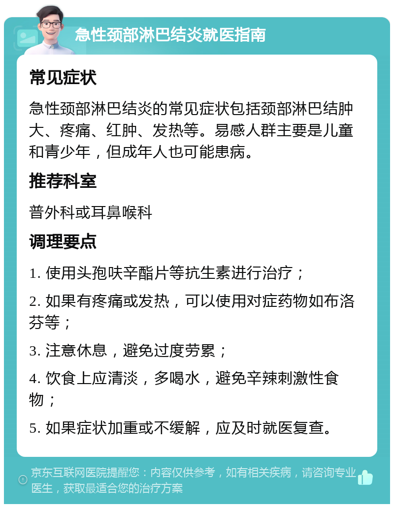 急性颈部淋巴结炎就医指南 常见症状 急性颈部淋巴结炎的常见症状包括颈部淋巴结肿大、疼痛、红肿、发热等。易感人群主要是儿童和青少年，但成年人也可能患病。 推荐科室 普外科或耳鼻喉科 调理要点 1. 使用头孢呋辛酯片等抗生素进行治疗； 2. 如果有疼痛或发热，可以使用对症药物如布洛芬等； 3. 注意休息，避免过度劳累； 4. 饮食上应清淡，多喝水，避免辛辣刺激性食物； 5. 如果症状加重或不缓解，应及时就医复查。