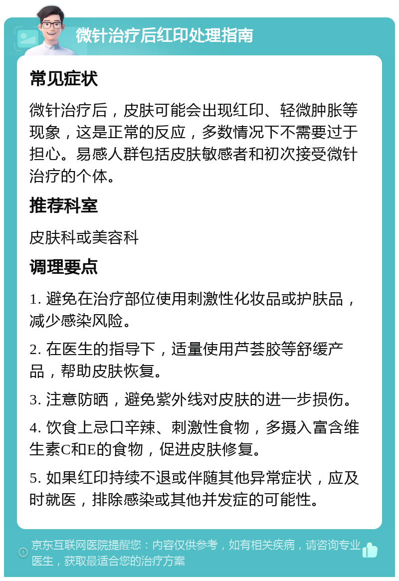 微针治疗后红印处理指南 常见症状 微针治疗后，皮肤可能会出现红印、轻微肿胀等现象，这是正常的反应，多数情况下不需要过于担心。易感人群包括皮肤敏感者和初次接受微针治疗的个体。 推荐科室 皮肤科或美容科 调理要点 1. 避免在治疗部位使用刺激性化妆品或护肤品，减少感染风险。 2. 在医生的指导下，适量使用芦荟胶等舒缓产品，帮助皮肤恢复。 3. 注意防晒，避免紫外线对皮肤的进一步损伤。 4. 饮食上忌口辛辣、刺激性食物，多摄入富含维生素C和E的食物，促进皮肤修复。 5. 如果红印持续不退或伴随其他异常症状，应及时就医，排除感染或其他并发症的可能性。