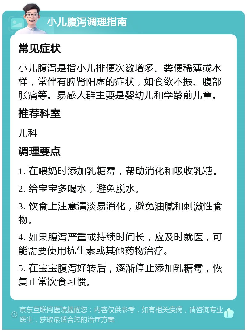 小儿腹泻调理指南 常见症状 小儿腹泻是指小儿排便次数增多、粪便稀薄或水样，常伴有脾肾阳虚的症状，如食欲不振、腹部胀痛等。易感人群主要是婴幼儿和学龄前儿童。 推荐科室 儿科 调理要点 1. 在喂奶时添加乳糖霉，帮助消化和吸收乳糖。 2. 给宝宝多喝水，避免脱水。 3. 饮食上注意清淡易消化，避免油腻和刺激性食物。 4. 如果腹泻严重或持续时间长，应及时就医，可能需要使用抗生素或其他药物治疗。 5. 在宝宝腹泻好转后，逐渐停止添加乳糖霉，恢复正常饮食习惯。