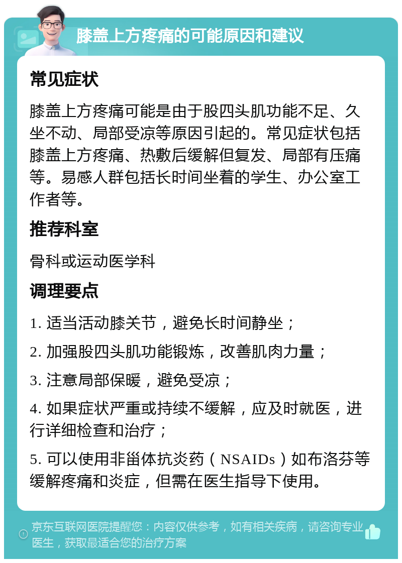 膝盖上方疼痛的可能原因和建议 常见症状 膝盖上方疼痛可能是由于股四头肌功能不足、久坐不动、局部受凉等原因引起的。常见症状包括膝盖上方疼痛、热敷后缓解但复发、局部有压痛等。易感人群包括长时间坐着的学生、办公室工作者等。 推荐科室 骨科或运动医学科 调理要点 1. 适当活动膝关节，避免长时间静坐； 2. 加强股四头肌功能锻炼，改善肌肉力量； 3. 注意局部保暖，避免受凉； 4. 如果症状严重或持续不缓解，应及时就医，进行详细检查和治疗； 5. 可以使用非甾体抗炎药（NSAIDs）如布洛芬等缓解疼痛和炎症，但需在医生指导下使用。