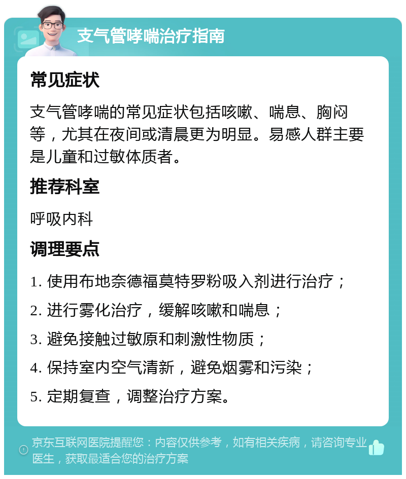 支气管哮喘治疗指南 常见症状 支气管哮喘的常见症状包括咳嗽、喘息、胸闷等，尤其在夜间或清晨更为明显。易感人群主要是儿童和过敏体质者。 推荐科室 呼吸内科 调理要点 1. 使用布地奈德福莫特罗粉吸入剂进行治疗； 2. 进行雾化治疗，缓解咳嗽和喘息； 3. 避免接触过敏原和刺激性物质； 4. 保持室内空气清新，避免烟雾和污染； 5. 定期复查，调整治疗方案。