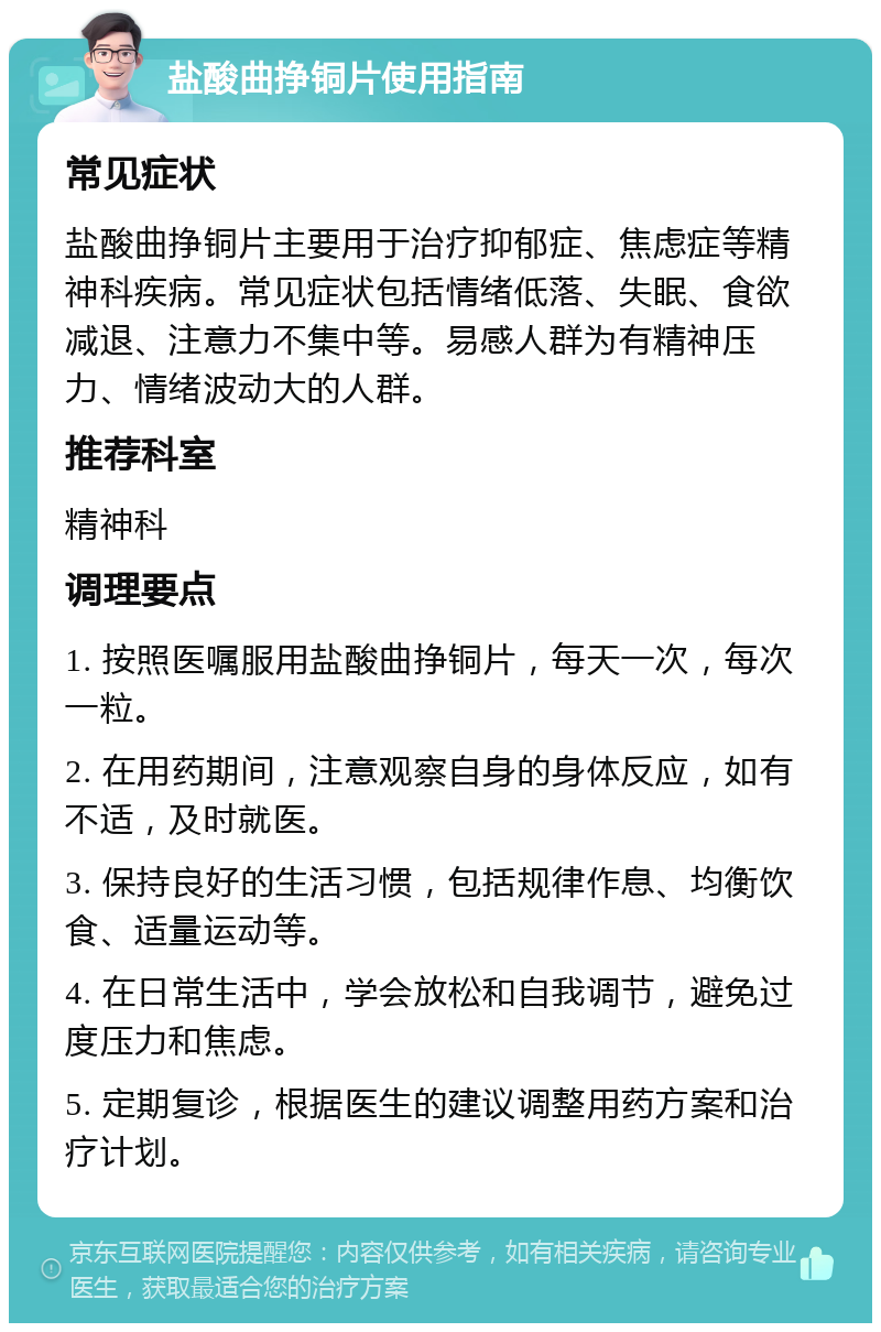 盐酸曲挣铜片使用指南 常见症状 盐酸曲挣铜片主要用于治疗抑郁症、焦虑症等精神科疾病。常见症状包括情绪低落、失眠、食欲减退、注意力不集中等。易感人群为有精神压力、情绪波动大的人群。 推荐科室 精神科 调理要点 1. 按照医嘱服用盐酸曲挣铜片，每天一次，每次一粒。 2. 在用药期间，注意观察自身的身体反应，如有不适，及时就医。 3. 保持良好的生活习惯，包括规律作息、均衡饮食、适量运动等。 4. 在日常生活中，学会放松和自我调节，避免过度压力和焦虑。 5. 定期复诊，根据医生的建议调整用药方案和治疗计划。