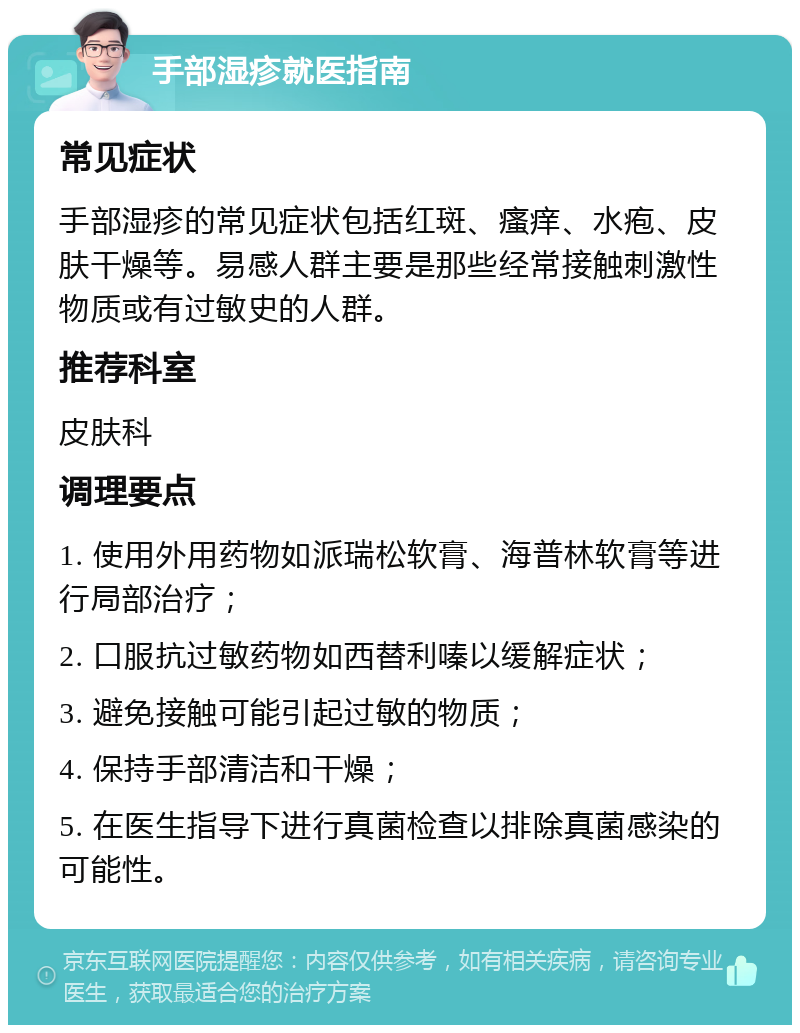 手部湿疹就医指南 常见症状 手部湿疹的常见症状包括红斑、瘙痒、水疱、皮肤干燥等。易感人群主要是那些经常接触刺激性物质或有过敏史的人群。 推荐科室 皮肤科 调理要点 1. 使用外用药物如派瑞松软膏、海普林软膏等进行局部治疗； 2. 口服抗过敏药物如西替利嗪以缓解症状； 3. 避免接触可能引起过敏的物质； 4. 保持手部清洁和干燥； 5. 在医生指导下进行真菌检查以排除真菌感染的可能性。