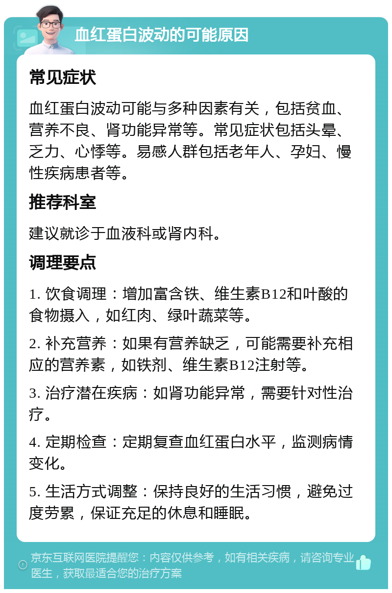 血红蛋白波动的可能原因 常见症状 血红蛋白波动可能与多种因素有关，包括贫血、营养不良、肾功能异常等。常见症状包括头晕、乏力、心悸等。易感人群包括老年人、孕妇、慢性疾病患者等。 推荐科室 建议就诊于血液科或肾内科。 调理要点 1. 饮食调理：增加富含铁、维生素B12和叶酸的食物摄入，如红肉、绿叶蔬菜等。 2. 补充营养：如果有营养缺乏，可能需要补充相应的营养素，如铁剂、维生素B12注射等。 3. 治疗潜在疾病：如肾功能异常，需要针对性治疗。 4. 定期检查：定期复查血红蛋白水平，监测病情变化。 5. 生活方式调整：保持良好的生活习惯，避免过度劳累，保证充足的休息和睡眠。