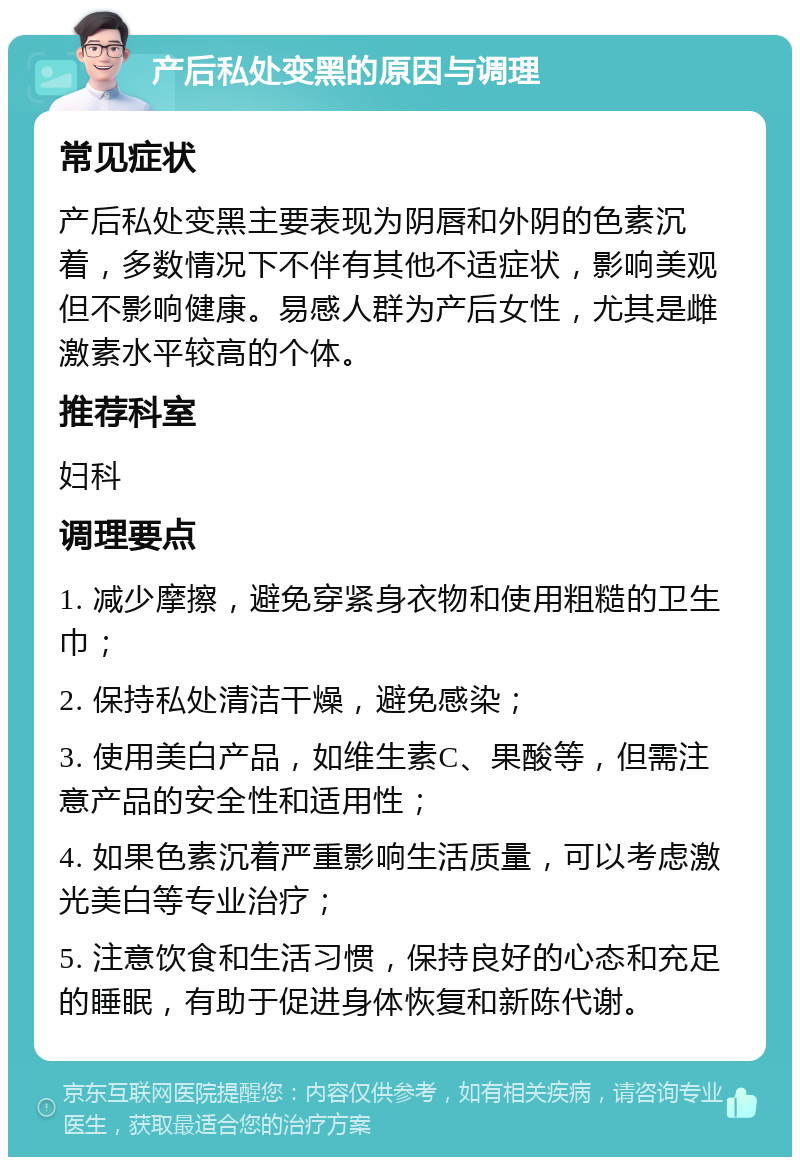 产后私处变黑的原因与调理 常见症状 产后私处变黑主要表现为阴唇和外阴的色素沉着，多数情况下不伴有其他不适症状，影响美观但不影响健康。易感人群为产后女性，尤其是雌激素水平较高的个体。 推荐科室 妇科 调理要点 1. 减少摩擦，避免穿紧身衣物和使用粗糙的卫生巾； 2. 保持私处清洁干燥，避免感染； 3. 使用美白产品，如维生素C、果酸等，但需注意产品的安全性和适用性； 4. 如果色素沉着严重影响生活质量，可以考虑激光美白等专业治疗； 5. 注意饮食和生活习惯，保持良好的心态和充足的睡眠，有助于促进身体恢复和新陈代谢。