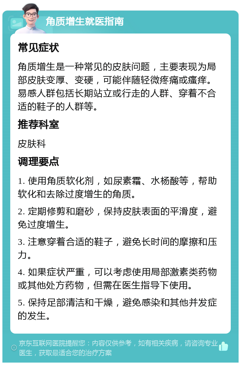 角质增生就医指南 常见症状 角质增生是一种常见的皮肤问题，主要表现为局部皮肤变厚、变硬，可能伴随轻微疼痛或瘙痒。易感人群包括长期站立或行走的人群、穿着不合适的鞋子的人群等。 推荐科室 皮肤科 调理要点 1. 使用角质软化剂，如尿素霜、水杨酸等，帮助软化和去除过度增生的角质。 2. 定期修剪和磨砂，保持皮肤表面的平滑度，避免过度增生。 3. 注意穿着合适的鞋子，避免长时间的摩擦和压力。 4. 如果症状严重，可以考虑使用局部激素类药物或其他处方药物，但需在医生指导下使用。 5. 保持足部清洁和干燥，避免感染和其他并发症的发生。