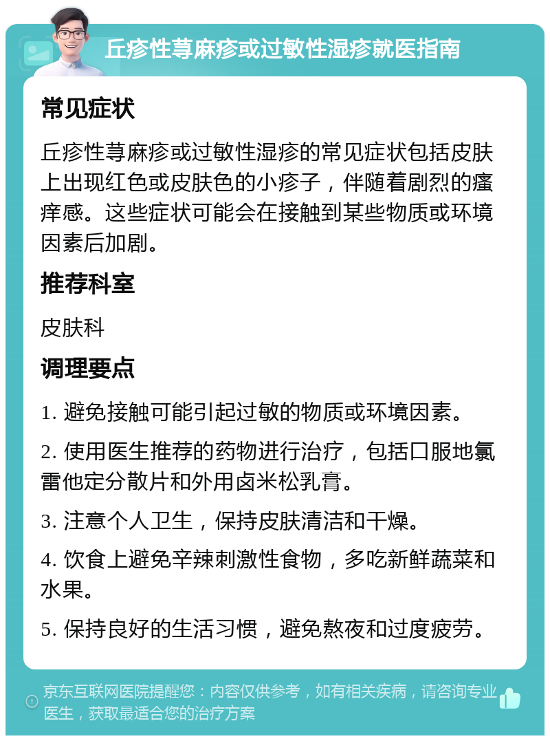 丘疹性荨麻疹或过敏性湿疹就医指南 常见症状 丘疹性荨麻疹或过敏性湿疹的常见症状包括皮肤上出现红色或皮肤色的小疹子，伴随着剧烈的瘙痒感。这些症状可能会在接触到某些物质或环境因素后加剧。 推荐科室 皮肤科 调理要点 1. 避免接触可能引起过敏的物质或环境因素。 2. 使用医生推荐的药物进行治疗，包括口服地氯雷他定分散片和外用卤米松乳膏。 3. 注意个人卫生，保持皮肤清洁和干燥。 4. 饮食上避免辛辣刺激性食物，多吃新鲜蔬菜和水果。 5. 保持良好的生活习惯，避免熬夜和过度疲劳。