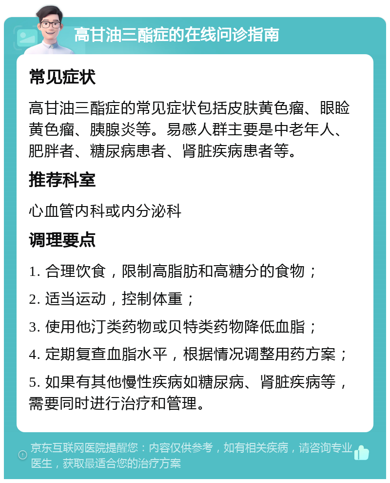 高甘油三酯症的在线问诊指南 常见症状 高甘油三酯症的常见症状包括皮肤黄色瘤、眼睑黄色瘤、胰腺炎等。易感人群主要是中老年人、肥胖者、糖尿病患者、肾脏疾病患者等。 推荐科室 心血管内科或内分泌科 调理要点 1. 合理饮食，限制高脂肪和高糖分的食物； 2. 适当运动，控制体重； 3. 使用他汀类药物或贝特类药物降低血脂； 4. 定期复查血脂水平，根据情况调整用药方案； 5. 如果有其他慢性疾病如糖尿病、肾脏疾病等，需要同时进行治疗和管理。