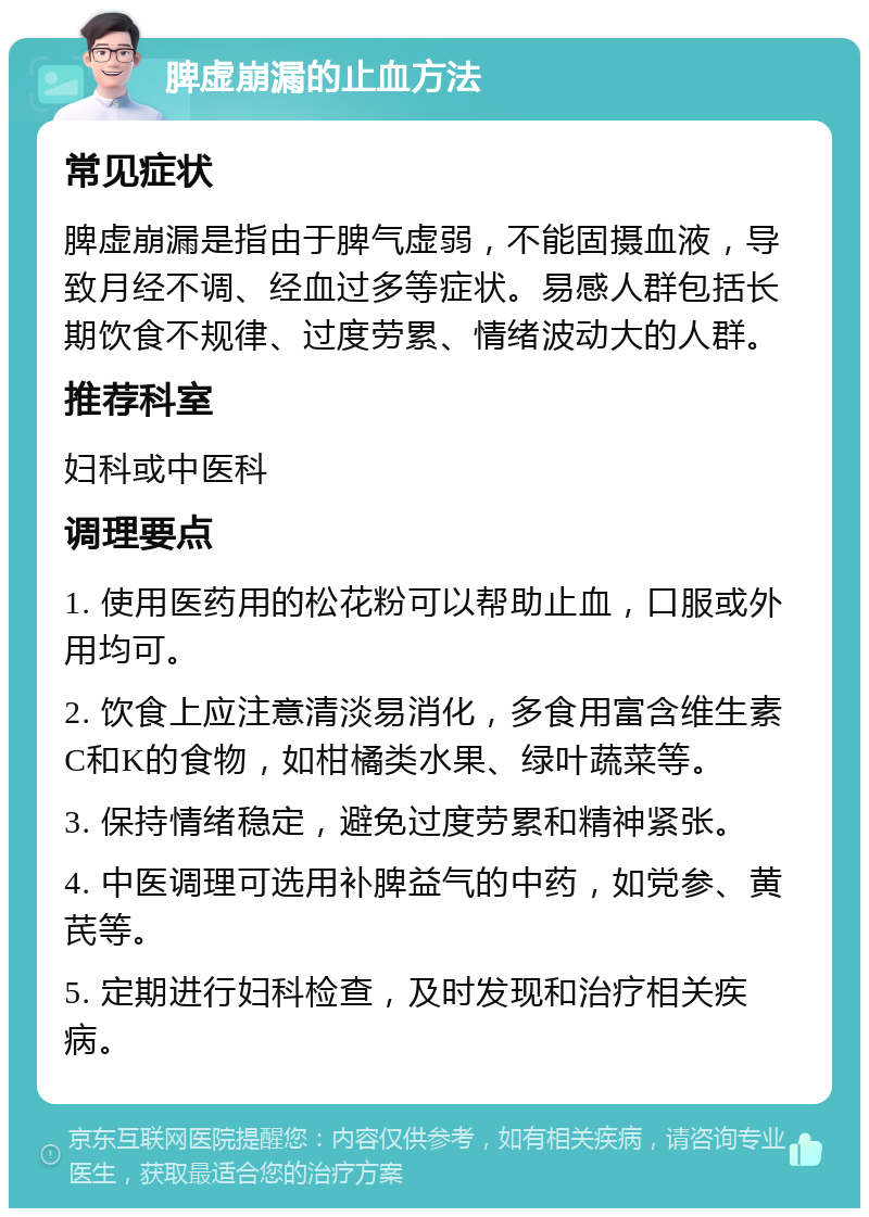 脾虚崩漏的止血方法 常见症状 脾虚崩漏是指由于脾气虚弱，不能固摄血液，导致月经不调、经血过多等症状。易感人群包括长期饮食不规律、过度劳累、情绪波动大的人群。 推荐科室 妇科或中医科 调理要点 1. 使用医药用的松花粉可以帮助止血，口服或外用均可。 2. 饮食上应注意清淡易消化，多食用富含维生素C和K的食物，如柑橘类水果、绿叶蔬菜等。 3. 保持情绪稳定，避免过度劳累和精神紧张。 4. 中医调理可选用补脾益气的中药，如党参、黄芪等。 5. 定期进行妇科检查，及时发现和治疗相关疾病。