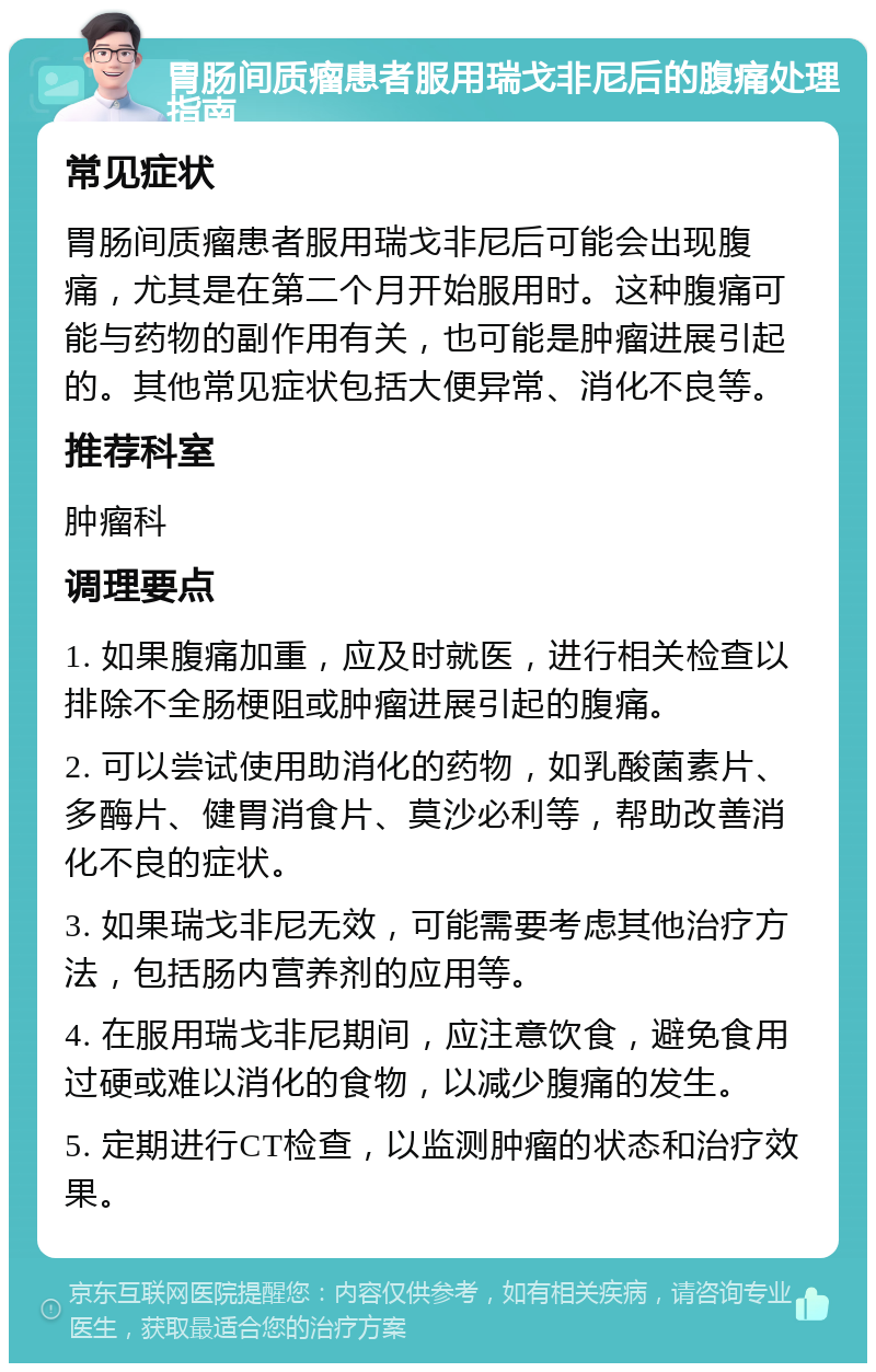 胃肠间质瘤患者服用瑞戈非尼后的腹痛处理指南 常见症状 胃肠间质瘤患者服用瑞戈非尼后可能会出现腹痛，尤其是在第二个月开始服用时。这种腹痛可能与药物的副作用有关，也可能是肿瘤进展引起的。其他常见症状包括大便异常、消化不良等。 推荐科室 肿瘤科 调理要点 1. 如果腹痛加重，应及时就医，进行相关检查以排除不全肠梗阻或肿瘤进展引起的腹痛。 2. 可以尝试使用助消化的药物，如乳酸菌素片、多酶片、健胃消食片、莫沙必利等，帮助改善消化不良的症状。 3. 如果瑞戈非尼无效，可能需要考虑其他治疗方法，包括肠内营养剂的应用等。 4. 在服用瑞戈非尼期间，应注意饮食，避免食用过硬或难以消化的食物，以减少腹痛的发生。 5. 定期进行CT检查，以监测肿瘤的状态和治疗效果。