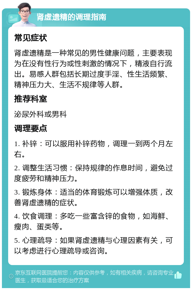 肾虚遗精的调理指南 常见症状 肾虚遗精是一种常见的男性健康问题，主要表现为在没有性行为或性刺激的情况下，精液自行流出。易感人群包括长期过度手淫、性生活频繁、精神压力大、生活不规律等人群。 推荐科室 泌尿外科或男科 调理要点 1. 补锌：可以服用补锌药物，调理一到两个月左右。 2. 调整生活习惯：保持规律的作息时间，避免过度疲劳和精神压力。 3. 锻炼身体：适当的体育锻炼可以增强体质，改善肾虚遗精的症状。 4. 饮食调理：多吃一些富含锌的食物，如海鲜、瘦肉、蛋类等。 5. 心理疏导：如果肾虚遗精与心理因素有关，可以考虑进行心理疏导或咨询。