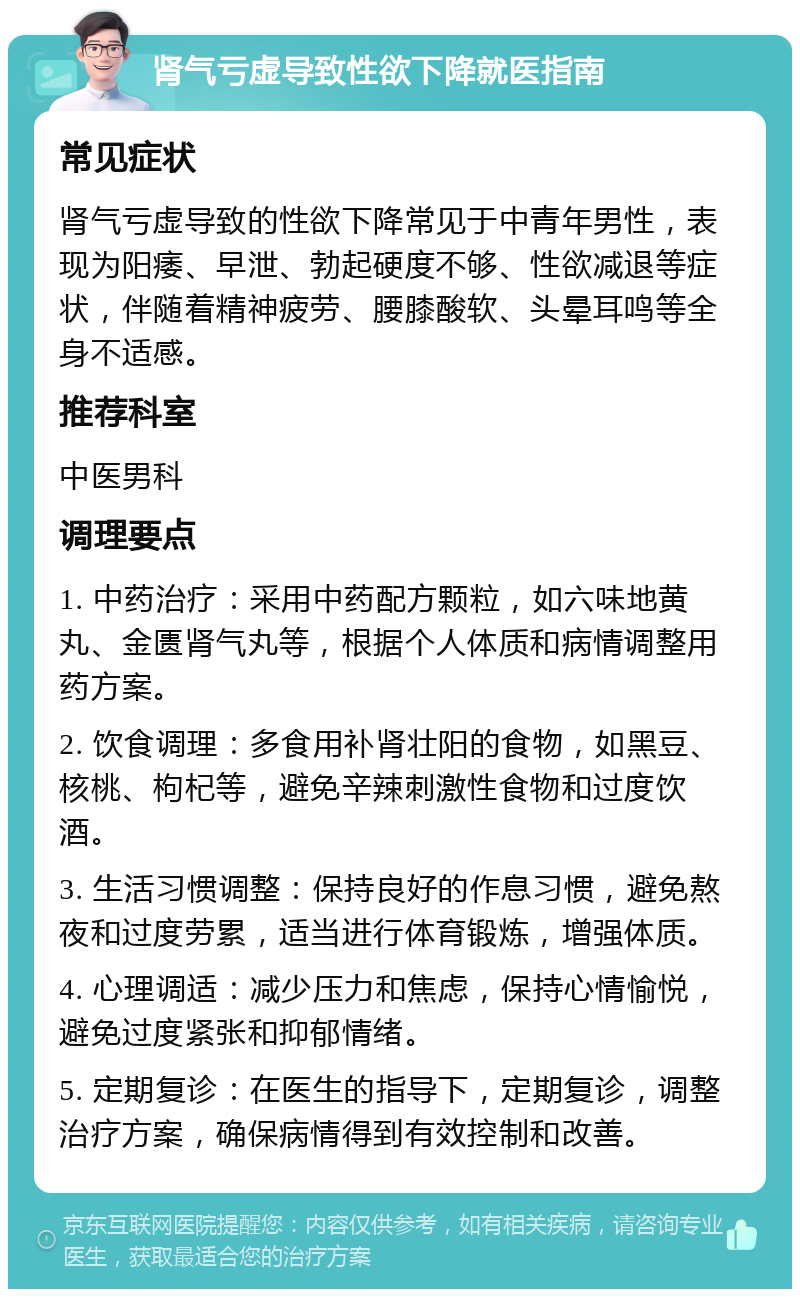 肾气亏虚导致性欲下降就医指南 常见症状 肾气亏虚导致的性欲下降常见于中青年男性，表现为阳痿、早泄、勃起硬度不够、性欲减退等症状，伴随着精神疲劳、腰膝酸软、头晕耳鸣等全身不适感。 推荐科室 中医男科 调理要点 1. 中药治疗：采用中药配方颗粒，如六味地黄丸、金匮肾气丸等，根据个人体质和病情调整用药方案。 2. 饮食调理：多食用补肾壮阳的食物，如黑豆、核桃、枸杞等，避免辛辣刺激性食物和过度饮酒。 3. 生活习惯调整：保持良好的作息习惯，避免熬夜和过度劳累，适当进行体育锻炼，增强体质。 4. 心理调适：减少压力和焦虑，保持心情愉悦，避免过度紧张和抑郁情绪。 5. 定期复诊：在医生的指导下，定期复诊，调整治疗方案，确保病情得到有效控制和改善。