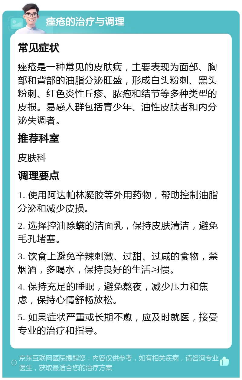 痤疮的治疗与调理 常见症状 痤疮是一种常见的皮肤病，主要表现为面部、胸部和背部的油脂分泌旺盛，形成白头粉刺、黑头粉刺、红色炎性丘疹、脓疱和结节等多种类型的皮损。易感人群包括青少年、油性皮肤者和内分泌失调者。 推荐科室 皮肤科 调理要点 1. 使用阿达帕林凝胶等外用药物，帮助控制油脂分泌和减少皮损。 2. 选择控油除螨的洁面乳，保持皮肤清洁，避免毛孔堵塞。 3. 饮食上避免辛辣刺激、过甜、过咸的食物，禁烟酒，多喝水，保持良好的生活习惯。 4. 保持充足的睡眠，避免熬夜，减少压力和焦虑，保持心情舒畅放松。 5. 如果症状严重或长期不愈，应及时就医，接受专业的治疗和指导。