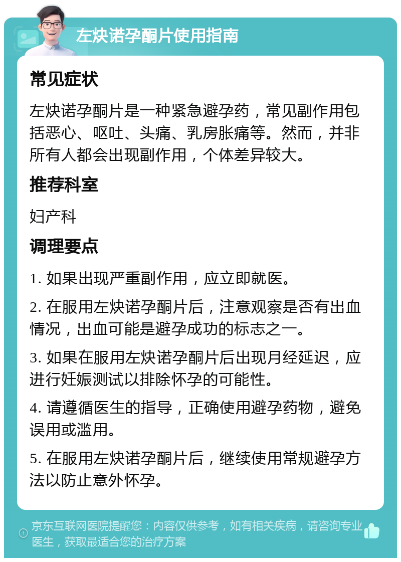 左炔诺孕酮片使用指南 常见症状 左炔诺孕酮片是一种紧急避孕药，常见副作用包括恶心、呕吐、头痛、乳房胀痛等。然而，并非所有人都会出现副作用，个体差异较大。 推荐科室 妇产科 调理要点 1. 如果出现严重副作用，应立即就医。 2. 在服用左炔诺孕酮片后，注意观察是否有出血情况，出血可能是避孕成功的标志之一。 3. 如果在服用左炔诺孕酮片后出现月经延迟，应进行妊娠测试以排除怀孕的可能性。 4. 请遵循医生的指导，正确使用避孕药物，避免误用或滥用。 5. 在服用左炔诺孕酮片后，继续使用常规避孕方法以防止意外怀孕。