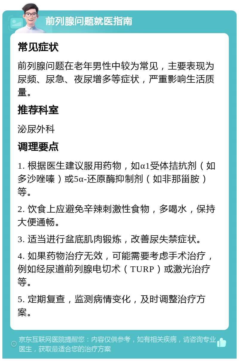 前列腺问题就医指南 常见症状 前列腺问题在老年男性中较为常见，主要表现为尿频、尿急、夜尿增多等症状，严重影响生活质量。 推荐科室 泌尿外科 调理要点 1. 根据医生建议服用药物，如α1受体拮抗剂（如多沙唑嗪）或5α-还原酶抑制剂（如非那甾胺）等。 2. 饮食上应避免辛辣刺激性食物，多喝水，保持大便通畅。 3. 适当进行盆底肌肉锻炼，改善尿失禁症状。 4. 如果药物治疗无效，可能需要考虑手术治疗，例如经尿道前列腺电切术（TURP）或激光治疗等。 5. 定期复查，监测病情变化，及时调整治疗方案。