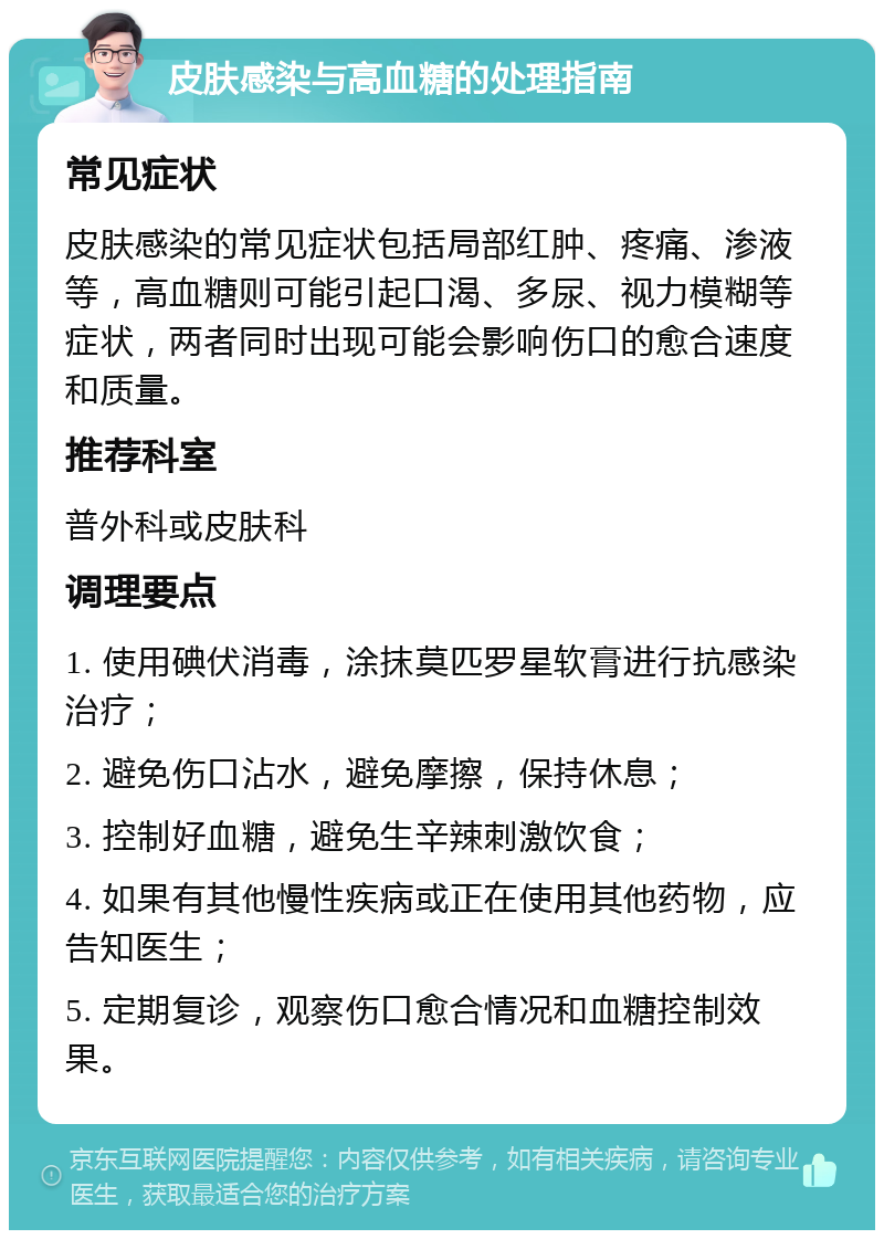 皮肤感染与高血糖的处理指南 常见症状 皮肤感染的常见症状包括局部红肿、疼痛、渗液等，高血糖则可能引起口渴、多尿、视力模糊等症状，两者同时出现可能会影响伤口的愈合速度和质量。 推荐科室 普外科或皮肤科 调理要点 1. 使用碘伏消毒，涂抹莫匹罗星软膏进行抗感染治疗； 2. 避免伤口沾水，避免摩擦，保持休息； 3. 控制好血糖，避免生辛辣刺激饮食； 4. 如果有其他慢性疾病或正在使用其他药物，应告知医生； 5. 定期复诊，观察伤口愈合情况和血糖控制效果。