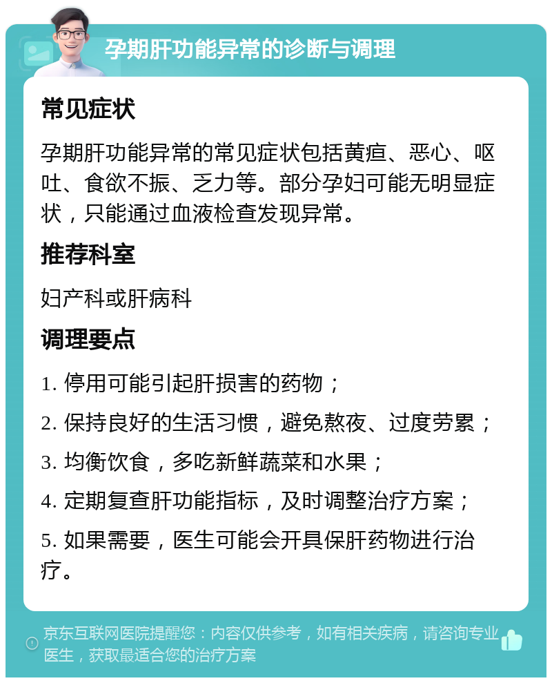 孕期肝功能异常的诊断与调理 常见症状 孕期肝功能异常的常见症状包括黄疸、恶心、呕吐、食欲不振、乏力等。部分孕妇可能无明显症状，只能通过血液检查发现异常。 推荐科室 妇产科或肝病科 调理要点 1. 停用可能引起肝损害的药物； 2. 保持良好的生活习惯，避免熬夜、过度劳累； 3. 均衡饮食，多吃新鲜蔬菜和水果； 4. 定期复查肝功能指标，及时调整治疗方案； 5. 如果需要，医生可能会开具保肝药物进行治疗。