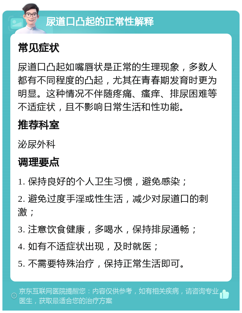 尿道口凸起的正常性解释 常见症状 尿道口凸起如嘴唇状是正常的生理现象，多数人都有不同程度的凸起，尤其在青春期发育时更为明显。这种情况不伴随疼痛、瘙痒、排尿困难等不适症状，且不影响日常生活和性功能。 推荐科室 泌尿外科 调理要点 1. 保持良好的个人卫生习惯，避免感染； 2. 避免过度手淫或性生活，减少对尿道口的刺激； 3. 注意饮食健康，多喝水，保持排尿通畅； 4. 如有不适症状出现，及时就医； 5. 不需要特殊治疗，保持正常生活即可。