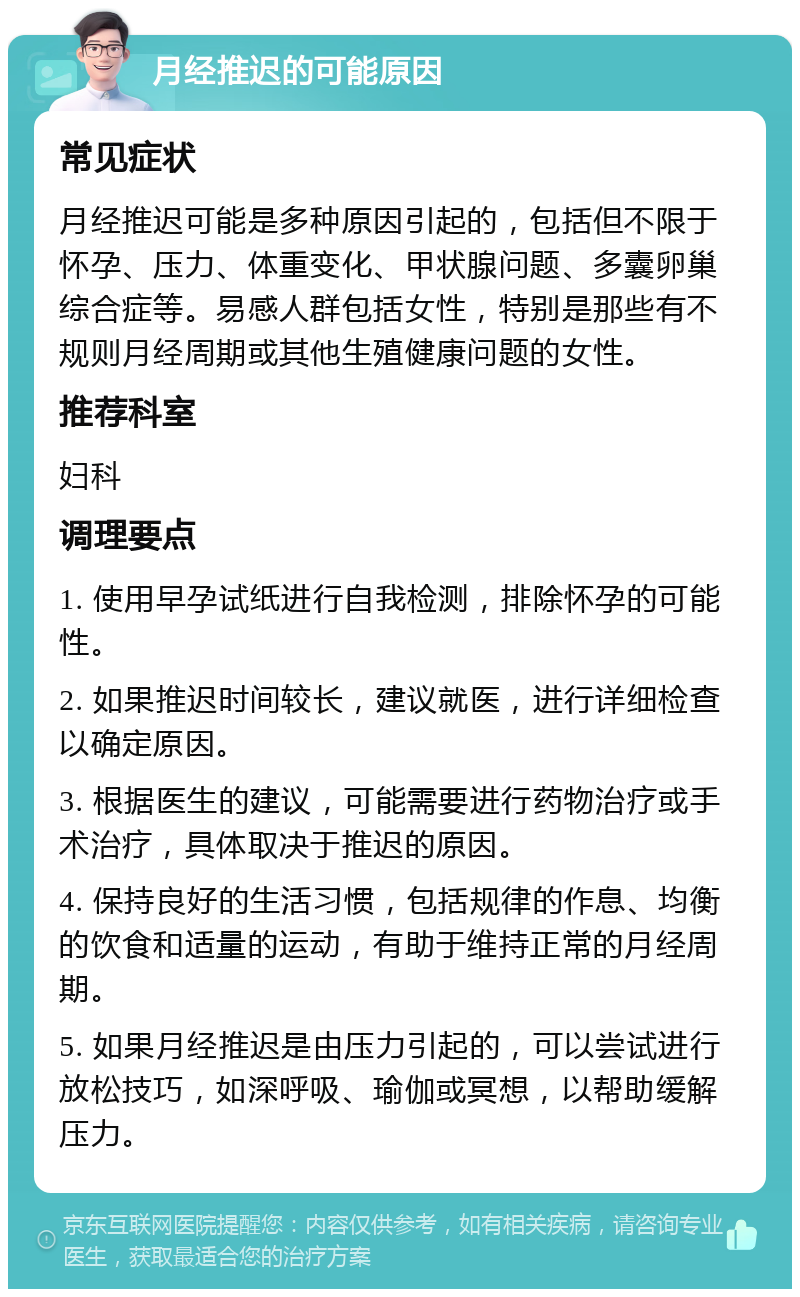 月经推迟的可能原因 常见症状 月经推迟可能是多种原因引起的，包括但不限于怀孕、压力、体重变化、甲状腺问题、多囊卵巢综合症等。易感人群包括女性，特别是那些有不规则月经周期或其他生殖健康问题的女性。 推荐科室 妇科 调理要点 1. 使用早孕试纸进行自我检测，排除怀孕的可能性。 2. 如果推迟时间较长，建议就医，进行详细检查以确定原因。 3. 根据医生的建议，可能需要进行药物治疗或手术治疗，具体取决于推迟的原因。 4. 保持良好的生活习惯，包括规律的作息、均衡的饮食和适量的运动，有助于维持正常的月经周期。 5. 如果月经推迟是由压力引起的，可以尝试进行放松技巧，如深呼吸、瑜伽或冥想，以帮助缓解压力。