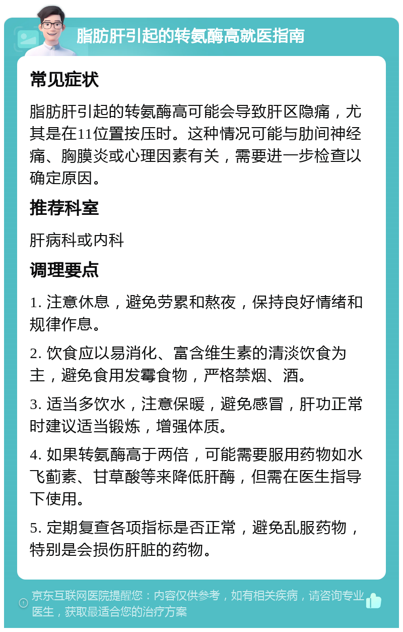 脂肪肝引起的转氨酶高就医指南 常见症状 脂肪肝引起的转氨酶高可能会导致肝区隐痛，尤其是在11位置按压时。这种情况可能与肋间神经痛、胸膜炎或心理因素有关，需要进一步检查以确定原因。 推荐科室 肝病科或内科 调理要点 1. 注意休息，避免劳累和熬夜，保持良好情绪和规律作息。 2. 饮食应以易消化、富含维生素的清淡饮食为主，避免食用发霉食物，严格禁烟、酒。 3. 适当多饮水，注意保暖，避免感冒，肝功正常时建议适当锻炼，增强体质。 4. 如果转氨酶高于两倍，可能需要服用药物如水飞蓟素、甘草酸等来降低肝酶，但需在医生指导下使用。 5. 定期复查各项指标是否正常，避免乱服药物，特别是会损伤肝脏的药物。