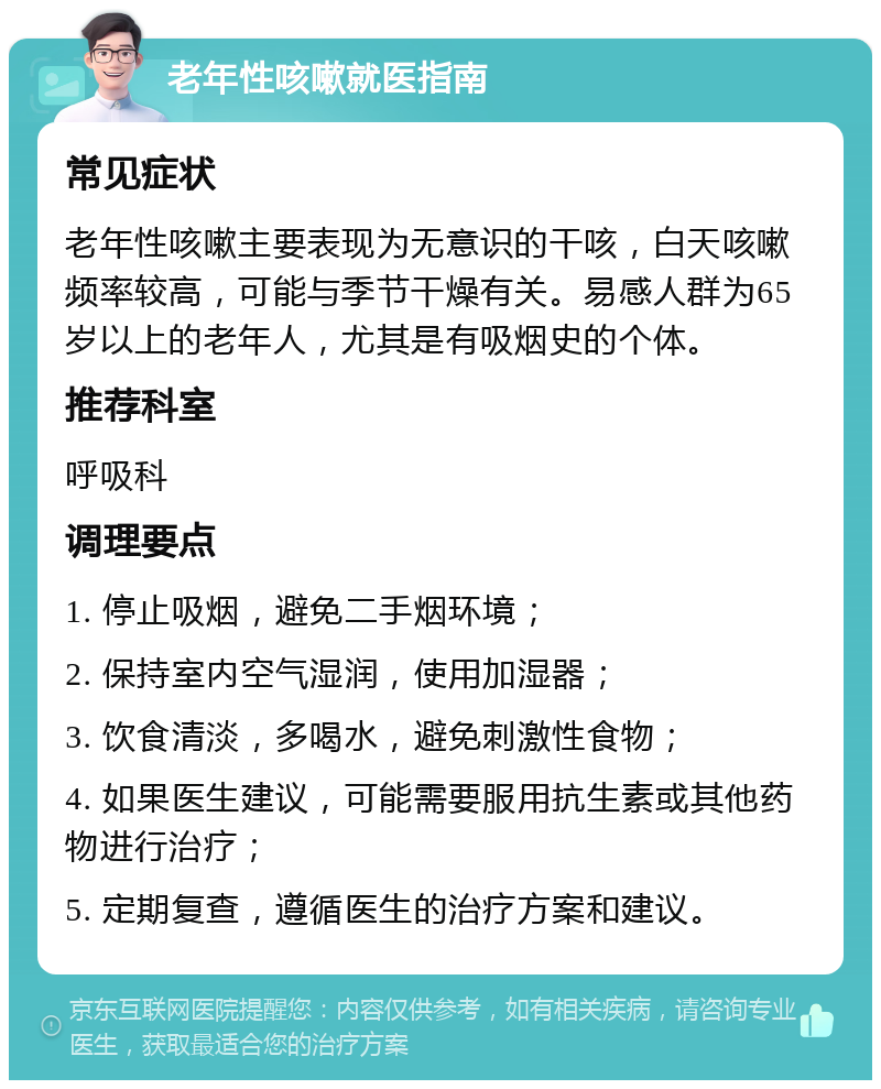 老年性咳嗽就医指南 常见症状 老年性咳嗽主要表现为无意识的干咳，白天咳嗽频率较高，可能与季节干燥有关。易感人群为65岁以上的老年人，尤其是有吸烟史的个体。 推荐科室 呼吸科 调理要点 1. 停止吸烟，避免二手烟环境； 2. 保持室内空气湿润，使用加湿器； 3. 饮食清淡，多喝水，避免刺激性食物； 4. 如果医生建议，可能需要服用抗生素或其他药物进行治疗； 5. 定期复查，遵循医生的治疗方案和建议。