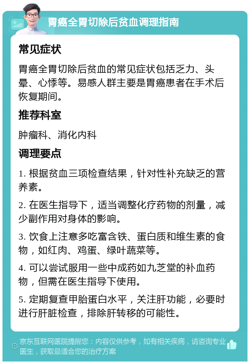 胃癌全胃切除后贫血调理指南 常见症状 胃癌全胃切除后贫血的常见症状包括乏力、头晕、心悸等。易感人群主要是胃癌患者在手术后恢复期间。 推荐科室 肿瘤科、消化内科 调理要点 1. 根据贫血三项检查结果，针对性补充缺乏的营养素。 2. 在医生指导下，适当调整化疗药物的剂量，减少副作用对身体的影响。 3. 饮食上注意多吃富含铁、蛋白质和维生素的食物，如红肉、鸡蛋、绿叶蔬菜等。 4. 可以尝试服用一些中成药如九芝堂的补血药物，但需在医生指导下使用。 5. 定期复查甲胎蛋白水平，关注肝功能，必要时进行肝脏检查，排除肝转移的可能性。