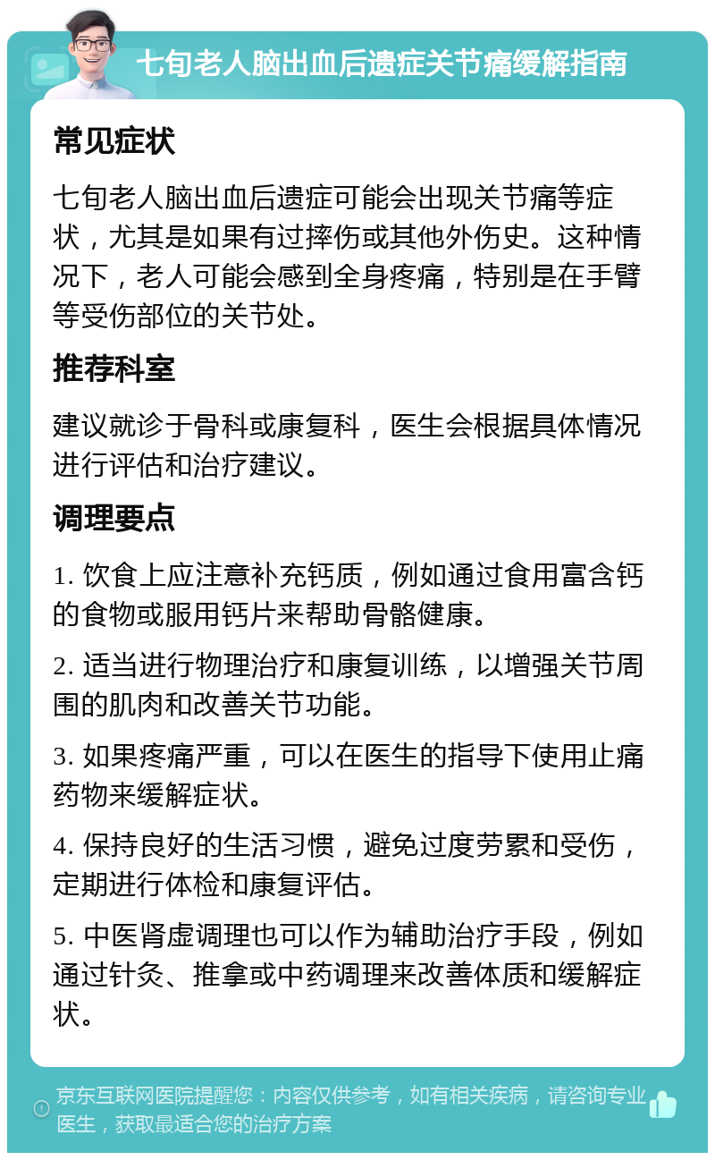 七旬老人脑出血后遗症关节痛缓解指南 常见症状 七旬老人脑出血后遗症可能会出现关节痛等症状，尤其是如果有过摔伤或其他外伤史。这种情况下，老人可能会感到全身疼痛，特别是在手臂等受伤部位的关节处。 推荐科室 建议就诊于骨科或康复科，医生会根据具体情况进行评估和治疗建议。 调理要点 1. 饮食上应注意补充钙质，例如通过食用富含钙的食物或服用钙片来帮助骨骼健康。 2. 适当进行物理治疗和康复训练，以增强关节周围的肌肉和改善关节功能。 3. 如果疼痛严重，可以在医生的指导下使用止痛药物来缓解症状。 4. 保持良好的生活习惯，避免过度劳累和受伤，定期进行体检和康复评估。 5. 中医肾虚调理也可以作为辅助治疗手段，例如通过针灸、推拿或中药调理来改善体质和缓解症状。