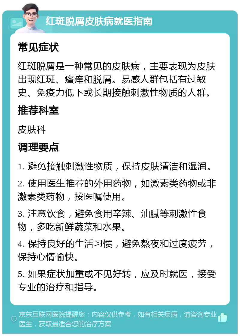 红斑脱屑皮肤病就医指南 常见症状 红斑脱屑是一种常见的皮肤病，主要表现为皮肤出现红斑、瘙痒和脱屑。易感人群包括有过敏史、免疫力低下或长期接触刺激性物质的人群。 推荐科室 皮肤科 调理要点 1. 避免接触刺激性物质，保持皮肤清洁和湿润。 2. 使用医生推荐的外用药物，如激素类药物或非激素类药物，按医嘱使用。 3. 注意饮食，避免食用辛辣、油腻等刺激性食物，多吃新鲜蔬菜和水果。 4. 保持良好的生活习惯，避免熬夜和过度疲劳，保持心情愉快。 5. 如果症状加重或不见好转，应及时就医，接受专业的治疗和指导。