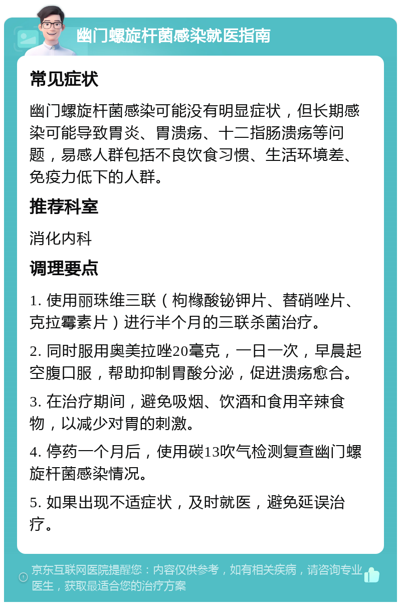 幽门螺旋杆菌感染就医指南 常见症状 幽门螺旋杆菌感染可能没有明显症状，但长期感染可能导致胃炎、胃溃疡、十二指肠溃疡等问题，易感人群包括不良饮食习惯、生活环境差、免疫力低下的人群。 推荐科室 消化内科 调理要点 1. 使用丽珠维三联（枸橼酸铋钾片、替硝唑片、克拉霉素片）进行半个月的三联杀菌治疗。 2. 同时服用奥美拉唑20毫克，一日一次，早晨起空腹口服，帮助抑制胃酸分泌，促进溃疡愈合。 3. 在治疗期间，避免吸烟、饮酒和食用辛辣食物，以减少对胃的刺激。 4. 停药一个月后，使用碳13吹气检测复查幽门螺旋杆菌感染情况。 5. 如果出现不适症状，及时就医，避免延误治疗。