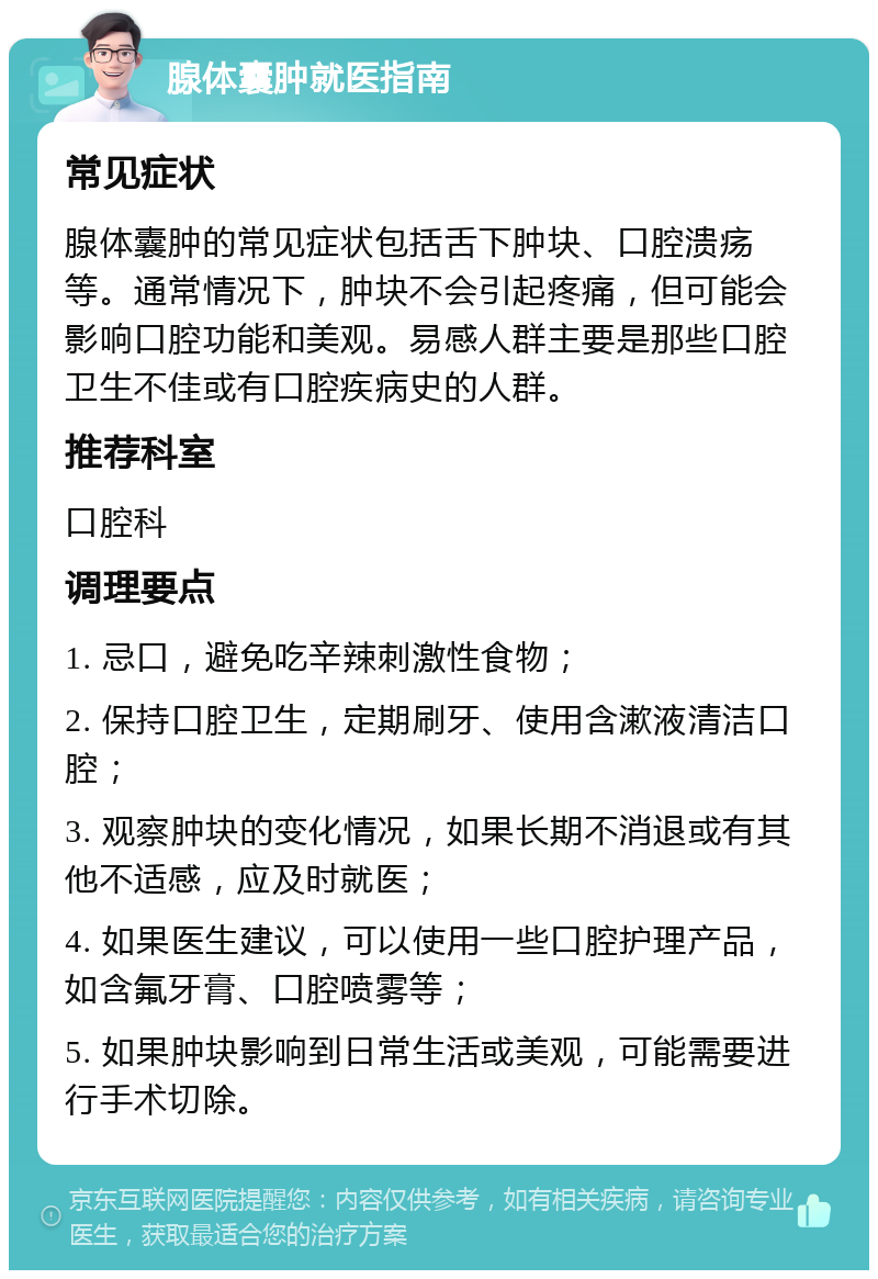 腺体囊肿就医指南 常见症状 腺体囊肿的常见症状包括舌下肿块、口腔溃疡等。通常情况下，肿块不会引起疼痛，但可能会影响口腔功能和美观。易感人群主要是那些口腔卫生不佳或有口腔疾病史的人群。 推荐科室 口腔科 调理要点 1. 忌口，避免吃辛辣刺激性食物； 2. 保持口腔卫生，定期刷牙、使用含漱液清洁口腔； 3. 观察肿块的变化情况，如果长期不消退或有其他不适感，应及时就医； 4. 如果医生建议，可以使用一些口腔护理产品，如含氟牙膏、口腔喷雾等； 5. 如果肿块影响到日常生活或美观，可能需要进行手术切除。