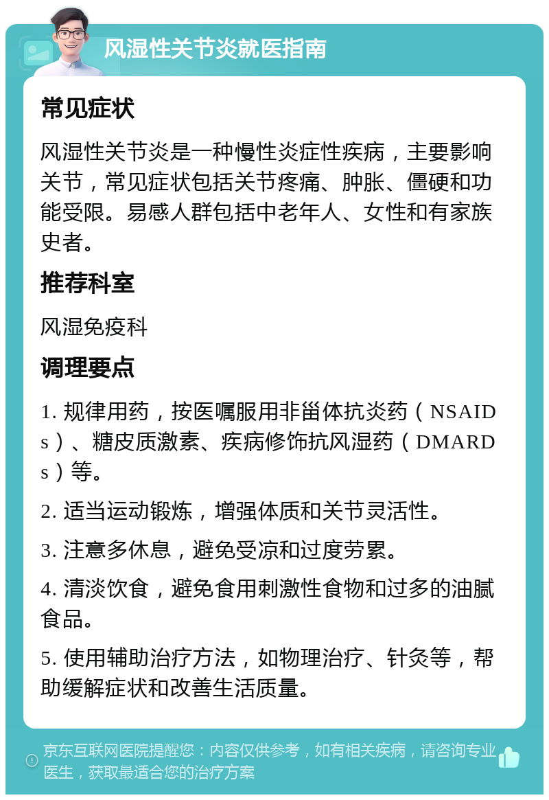 风湿性关节炎就医指南 常见症状 风湿性关节炎是一种慢性炎症性疾病，主要影响关节，常见症状包括关节疼痛、肿胀、僵硬和功能受限。易感人群包括中老年人、女性和有家族史者。 推荐科室 风湿免疫科 调理要点 1. 规律用药，按医嘱服用非甾体抗炎药（NSAIDs）、糖皮质激素、疾病修饰抗风湿药（DMARDs）等。 2. 适当运动锻炼，增强体质和关节灵活性。 3. 注意多休息，避免受凉和过度劳累。 4. 清淡饮食，避免食用刺激性食物和过多的油腻食品。 5. 使用辅助治疗方法，如物理治疗、针灸等，帮助缓解症状和改善生活质量。