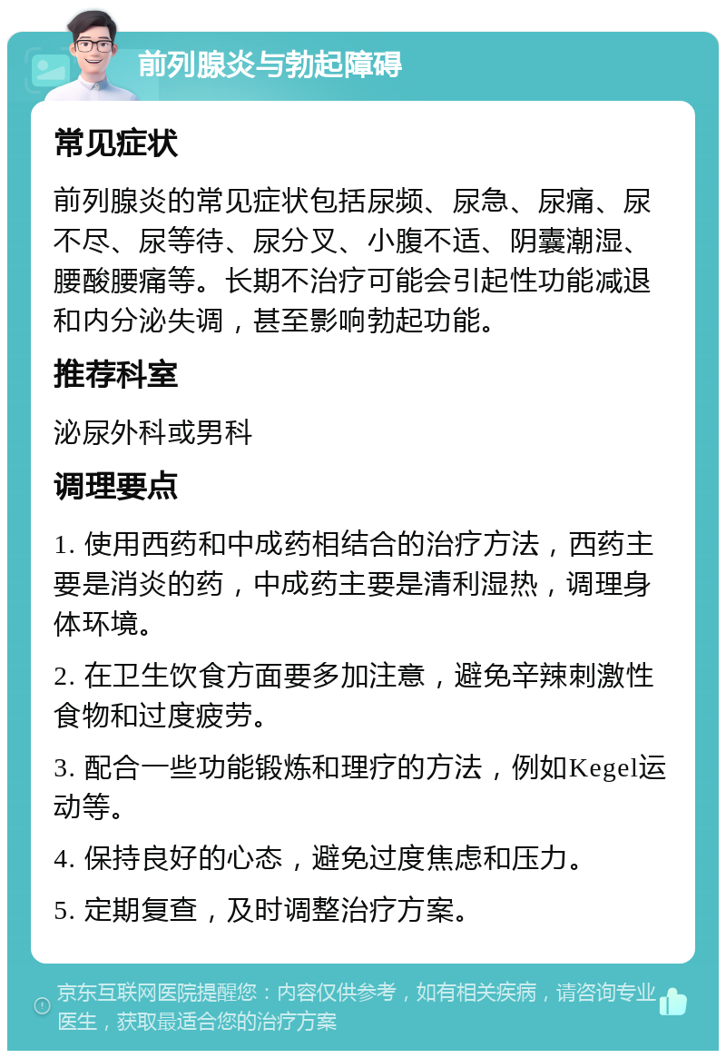 前列腺炎与勃起障碍 常见症状 前列腺炎的常见症状包括尿频、尿急、尿痛、尿不尽、尿等待、尿分叉、小腹不适、阴囊潮湿、腰酸腰痛等。长期不治疗可能会引起性功能减退和内分泌失调，甚至影响勃起功能。 推荐科室 泌尿外科或男科 调理要点 1. 使用西药和中成药相结合的治疗方法，西药主要是消炎的药，中成药主要是清利湿热，调理身体环境。 2. 在卫生饮食方面要多加注意，避免辛辣刺激性食物和过度疲劳。 3. 配合一些功能锻炼和理疗的方法，例如Kegel运动等。 4. 保持良好的心态，避免过度焦虑和压力。 5. 定期复查，及时调整治疗方案。