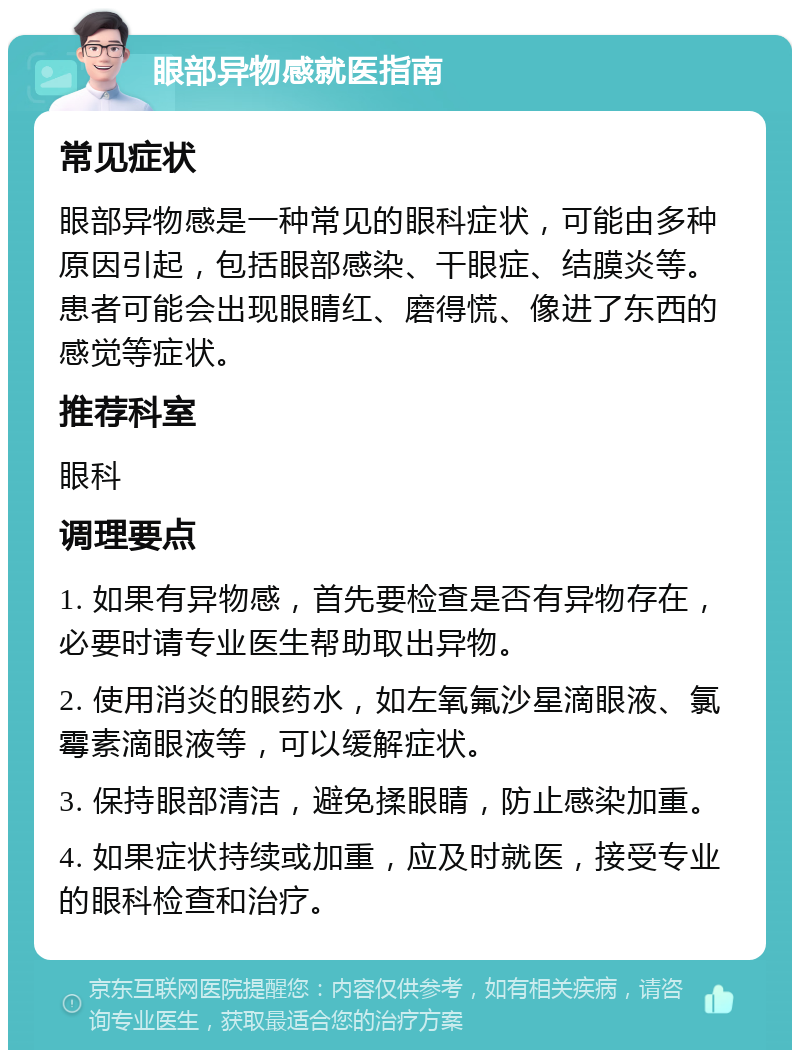 眼部异物感就医指南 常见症状 眼部异物感是一种常见的眼科症状，可能由多种原因引起，包括眼部感染、干眼症、结膜炎等。患者可能会出现眼睛红、磨得慌、像进了东西的感觉等症状。 推荐科室 眼科 调理要点 1. 如果有异物感，首先要检查是否有异物存在，必要时请专业医生帮助取出异物。 2. 使用消炎的眼药水，如左氧氟沙星滴眼液、氯霉素滴眼液等，可以缓解症状。 3. 保持眼部清洁，避免揉眼睛，防止感染加重。 4. 如果症状持续或加重，应及时就医，接受专业的眼科检查和治疗。