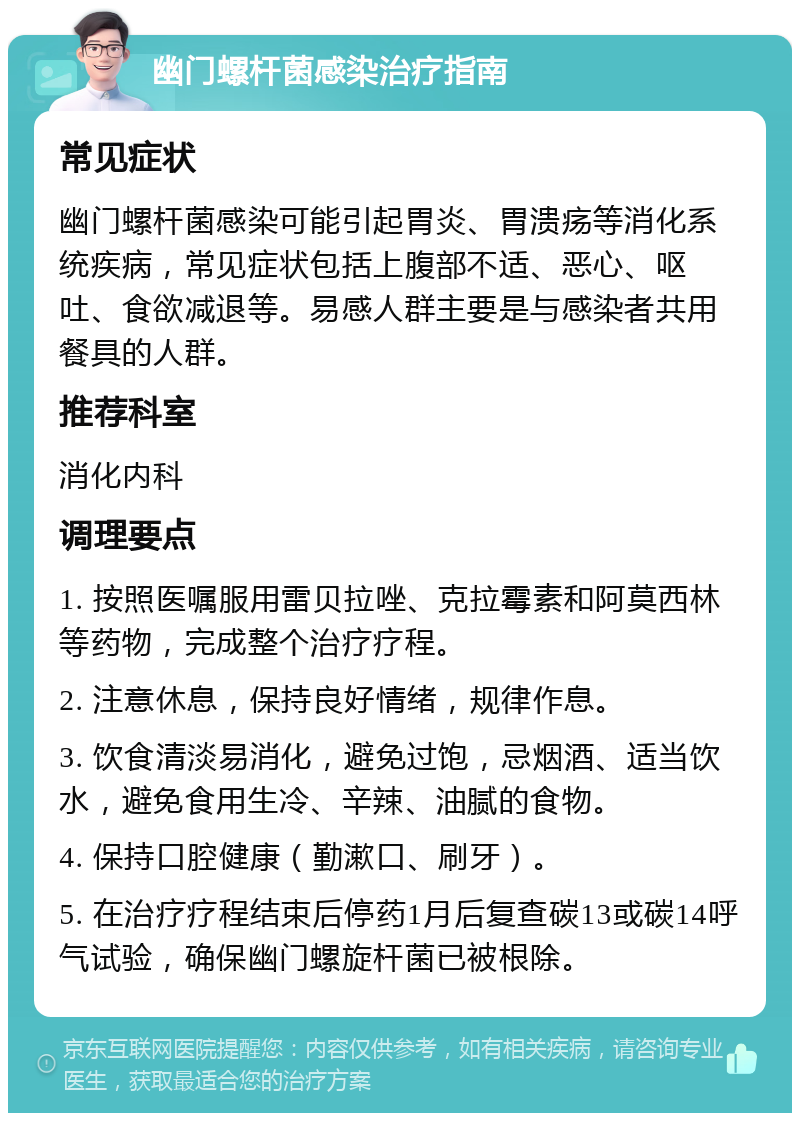 幽门螺杆菌感染治疗指南 常见症状 幽门螺杆菌感染可能引起胃炎、胃溃疡等消化系统疾病，常见症状包括上腹部不适、恶心、呕吐、食欲减退等。易感人群主要是与感染者共用餐具的人群。 推荐科室 消化内科 调理要点 1. 按照医嘱服用雷贝拉唑、克拉霉素和阿莫西林等药物，完成整个治疗疗程。 2. 注意休息，保持良好情绪，规律作息。 3. 饮食清淡易消化，避免过饱，忌烟酒、适当饮水，避免食用生冷、辛辣、油腻的食物。 4. 保持口腔健康（勤漱口、刷牙）。 5. 在治疗疗程结束后停药1月后复查碳13或碳14呼气试验，确保幽门螺旋杆菌已被根除。