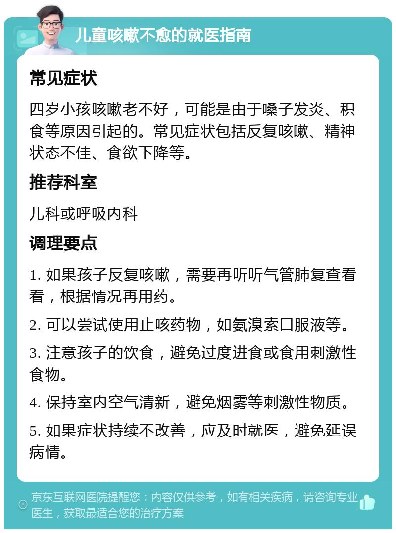 儿童咳嗽不愈的就医指南 常见症状 四岁小孩咳嗽老不好，可能是由于嗓子发炎、积食等原因引起的。常见症状包括反复咳嗽、精神状态不佳、食欲下降等。 推荐科室 儿科或呼吸内科 调理要点 1. 如果孩子反复咳嗽，需要再听听气管肺复查看看，根据情况再用药。 2. 可以尝试使用止咳药物，如氨溴索口服液等。 3. 注意孩子的饮食，避免过度进食或食用刺激性食物。 4. 保持室内空气清新，避免烟雾等刺激性物质。 5. 如果症状持续不改善，应及时就医，避免延误病情。