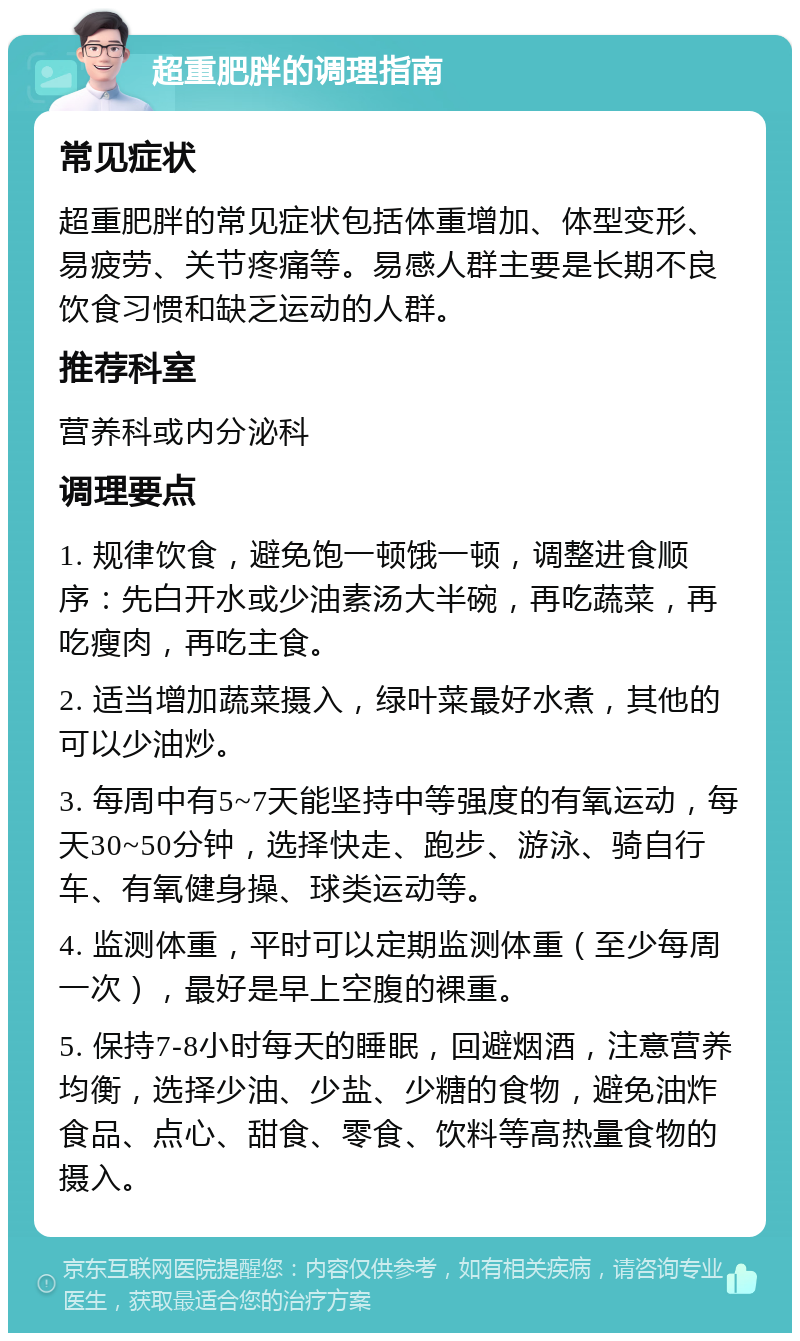 超重肥胖的调理指南 常见症状 超重肥胖的常见症状包括体重增加、体型变形、易疲劳、关节疼痛等。易感人群主要是长期不良饮食习惯和缺乏运动的人群。 推荐科室 营养科或内分泌科 调理要点 1. 规律饮食，避免饱一顿饿一顿，调整进食顺序：先白开水或少油素汤大半碗，再吃蔬菜，再吃瘦肉，再吃主食。 2. 适当增加蔬菜摄入，绿叶菜最好水煮，其他的可以少油炒。 3. 每周中有5~7天能坚持中等强度的有氧运动，每天30~50分钟，选择快走、跑步、游泳、骑自行车、有氧健身操、球类运动等。 4. 监测体重，平时可以定期监测体重（至少每周一次），最好是早上空腹的裸重。 5. 保持7-8小时每天的睡眠，回避烟酒，注意营养均衡，选择少油、少盐、少糖的食物，避免油炸食品、点心、甜食、零食、饮料等高热量食物的摄入。