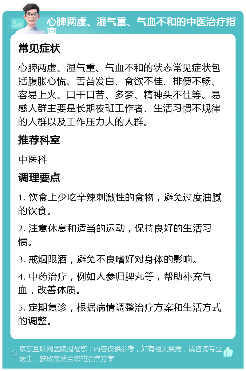 心脾两虚、湿气重、气血不和的中医治疗指南 常见症状 心脾两虚、湿气重、气血不和的状态常见症状包括腹胀心慌、舌苔发白、食欲不佳、排便不畅、容易上火、口干口苦、多梦、精神头不佳等。易感人群主要是长期夜班工作者、生活习惯不规律的人群以及工作压力大的人群。 推荐科室 中医科 调理要点 1. 饮食上少吃辛辣刺激性的食物，避免过度油腻的饮食。 2. 注意休息和适当的运动，保持良好的生活习惯。 3. 戒烟限酒，避免不良嗜好对身体的影响。 4. 中药治疗，例如人参归脾丸等，帮助补充气血，改善体质。 5. 定期复诊，根据病情调整治疗方案和生活方式的调整。